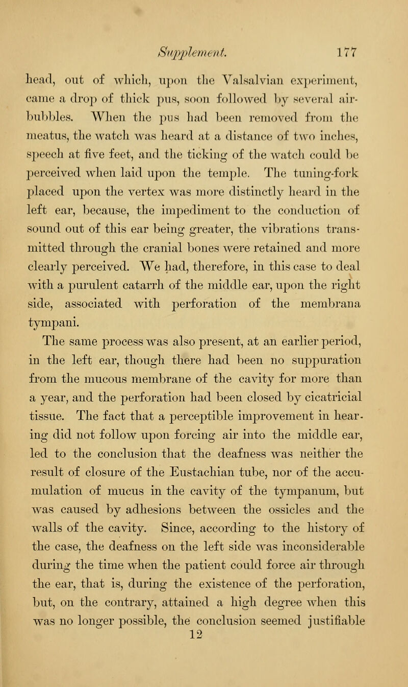 head, out of which, upon the Valsalvian experiment, came a drop of thick pus, soon followed by several air- bubbles. When the pus had been removed from the meatus, the watch was heard at a distance of two inches, speech at five feet, and the ticking of the watch could be perceived when laid upon the temple. The tuning-fork placed upon the vertex was more distinctly heard in the left ear, because, the impediment to the conduction of sound out of this ear being greater, the vibrations trans- mitted through the cranial bones were retained and more clearly perceived. We had, therefore, in this case to deal with a purulent catarrh of the middle ear, upon the right side, associated with perforation of the membrana tympani. The same process was also present, at an earlier period, in the left ear, though there had been no suppuration from the mucous membrane of the cavity for more than a year, and the perforation had been closed by cicatricial tissue. The fact that a perceptible improvement in hear- ing did not follow upon forcing air into the middle ear, led to the conclusion that the deafness was neither the result of closure of the Eustachian tube, nor of the accu- mulation of mucus in the cavity of the tympanum, but was caused by adhesions between the ossicles and the walls of the cavity. Since, according to the history of the case, the deafness on the left side was inconsiderable during the time when the patient could force air through the ear, that is, during the existence of the perforation, but, on the contrary, attained a high degree when this was no longer possible, the conclusion seemed justifiable 12