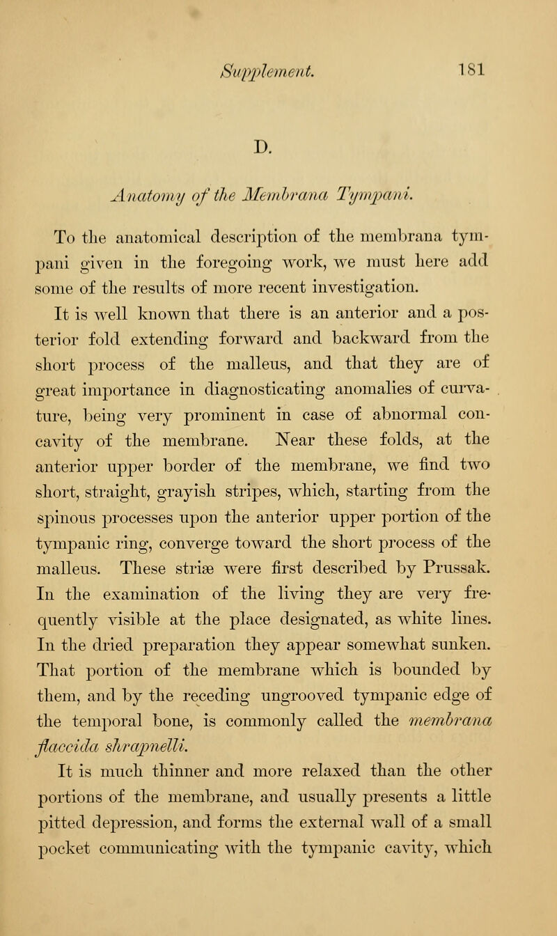 D. Anatomy of the Membrana Tym/pani. To the anatomical description of the membrana tym- pani given in the foregoing work, we must here acid some of the results of more recent investigation. It is well known that there is an anterior and a pos- terior fold extending forward and backward from the short process of the malleus, and that they are of great importance in diagnosticating anomalies of curva- ture, being very prominent in case of abnormal con- cavity of the membrane. Near these folds, at the anterior upper border of the membrane, we find two short, straight, grayish stripes, which, starting from the spinous processes upon the anterior upper portion of the tympanic ring, converge toward the short process of the malleus. These striae were first described by Prussak. In the examination of the living they are very fre- quently visible at the place designated, as white lines. In the dried preparation they appear somewhat sunken. That portion of the membrane which is bounded by them, and by the receding ungrooved tympanic edge of the temporal bone, is commonly called the membrana flaceida sTvra/pnelli. It is much thinner and more relaxed than the other portions of the membrane, and usually presents a little pitted depression, and forms the external wall of a small pocket communicating with the tympanic cavity, which