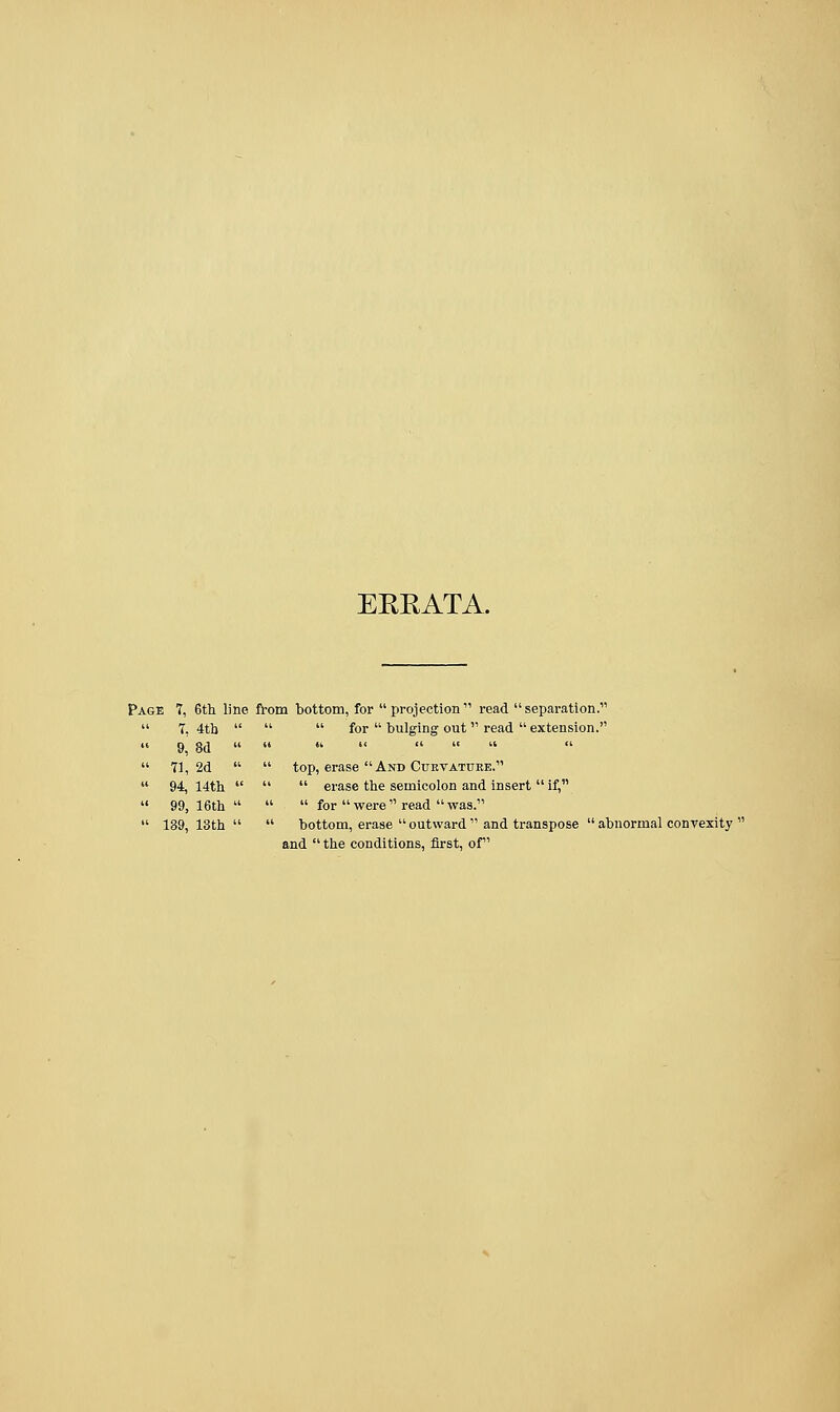 ERRATA. Page 7, 6th line from bottom, for projection11 read separation. '  for  bulging out  read  extension. ' top, erase And Curvature. '  erase the semicolon and insert  if, '  for  were  read  was. ' bottom, erase  outward  and transpose  abnormal convexity ' and the conditions, first, of  7, 4tb 9, 8d  71, 2d » 94, 14th  99, 16th  139, 13th