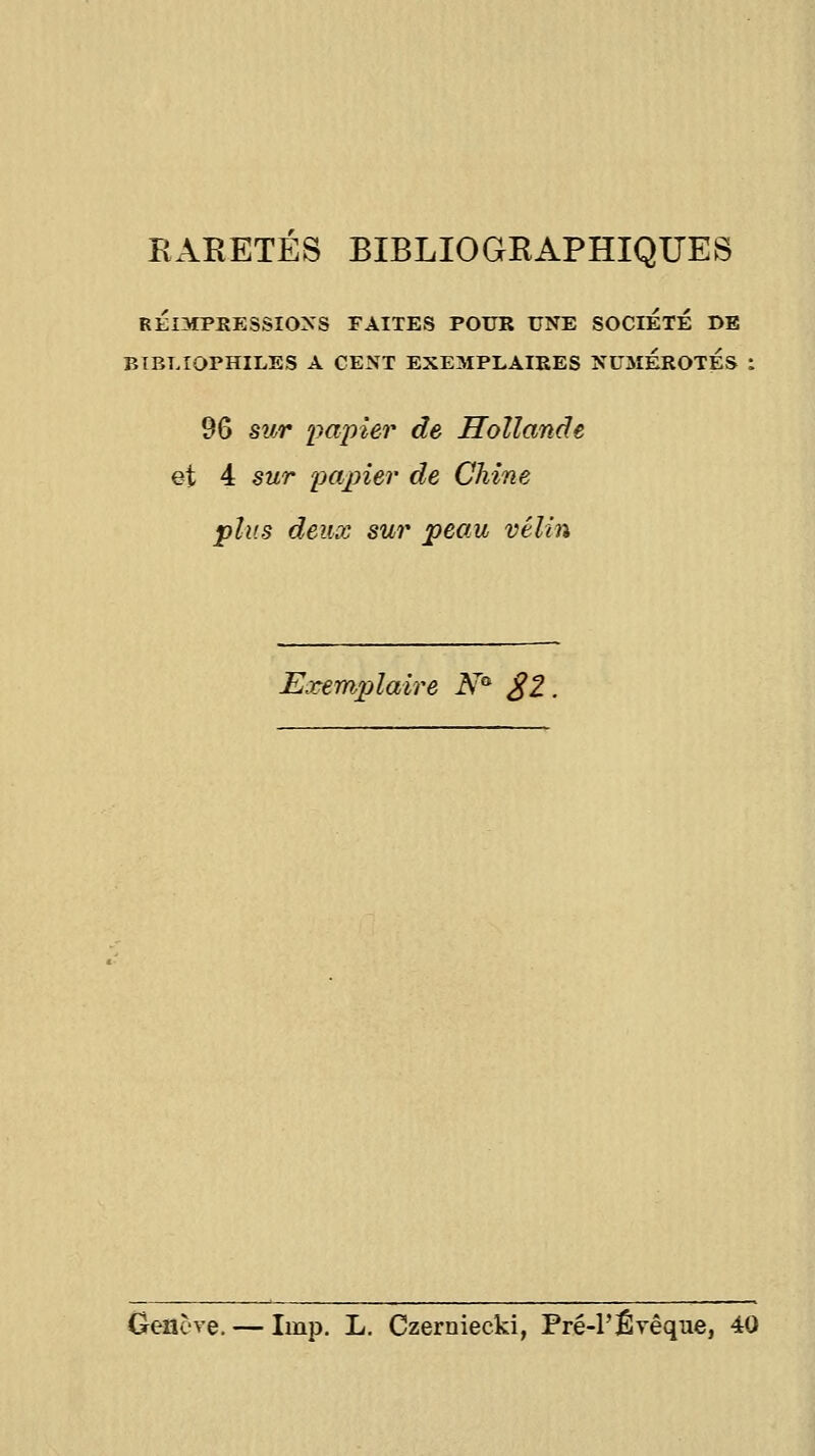 BARETES BIBLIOGRAPHIQUES RÉIMPRESSIO^'S FAITES POUR UNE SOCIETE DE BIBLIOPHILES A CENT EXEMPLAIKES NUMEROTES 96 swr papier de Hollande et 4 sur papier de Chine •plus deux sur peau vélin Exemplaire N^ £2 Geacve. — Iinp. L. Czerniecki, Pré-rÊvêque, 40