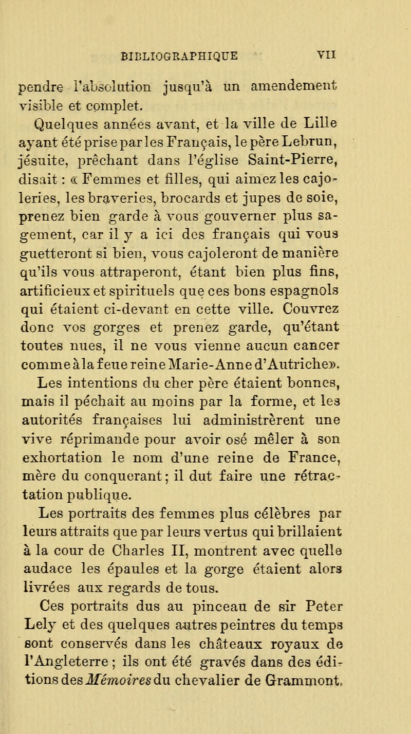 pendre l'ausolution jusqu'à un amendement visible et complet. Quelques années avant, et la ville de Lille ayant été prise par les Français, le père Lebrun, jésuite, prêchant dans l'église Saint-Pierre, disait : ce Femmes et filles, qui aimez les cajo- leries, les braveries, brocards et jupes de soie, prenez bien garde à vous gouverner plus sa- gement, car il y a ici des français qui vous guetteront si bien, vous cajoleront de manière qu'ils vous attraperont, étant bien plus fins, artificieux et spirituels que ces bons espagnols qui étaient ci-devant en cette ville. Couvrez donc vos gorges et prenez garde, qu'étant toutes nues, il ne vous vienne aucun cancer comme àla feue reine Marie-Anne d'Autriche». Les intentions du cher père étaient bonnes, mais il péchait au moins par la forme, et les autorités françaises lui administrèrent une vive réprimande pour avoir osé mêler à son exhortation le nom d'une reine de France, mère du conquérant ; il dut faire une rétrac- tation publique. Les portraits des femmes plus célèbres par leurs attraits que par leurs vertus qui brillaient à la cour de Charles II, montrent avec quelle audace les épaules et la gorge étaient alors livrées aux regards de tous. Ces portraits dus au pinceau de sir Peter Lely et des quelques autres peintres du temps sont conservés dans les châteaux royaux de l'Angleterre ; ils ont été gravés dans des édir- iiouB des Mémoires du chevalier de Grammont,