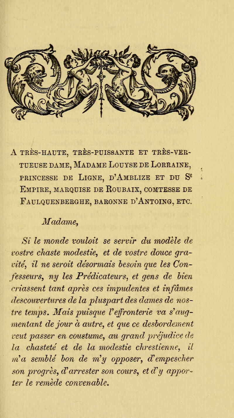 A TRÈS-HAUTE, TRÈS-PUISSANTE ET TRÈS-VER- TUEUSE DAME, Madame Louyse de Lorraine, PRINCESSE de Ligne, d'Amblize et du S* Empire, marquise de Roubaix, comtesse de Faulquenberghe, baronne d'Antoing, etc. Madame, Si le monde voulait se servir du modèle de rostre chaste modestie, et de rostre douce gra- vité, il ne seroit désormais besoin que les Con- fesseurs, ny les Prédicateurs, et gens de bien criassent tant après ces impudentes et infâmes descouvertures de la pluspart des dames de nos- tre temps. Mais puisque Veffronterie va s'aug- mentant de jour à autre, et que ce desbordement veut passer en coustum£, au grand p>réjudice de la chasteté et de la modestie chrestienne, il m'a semblé bon de m'y opposer, cVempescher son progrès, d'arrester son cours, et d'y appor- ter le remède convenable.