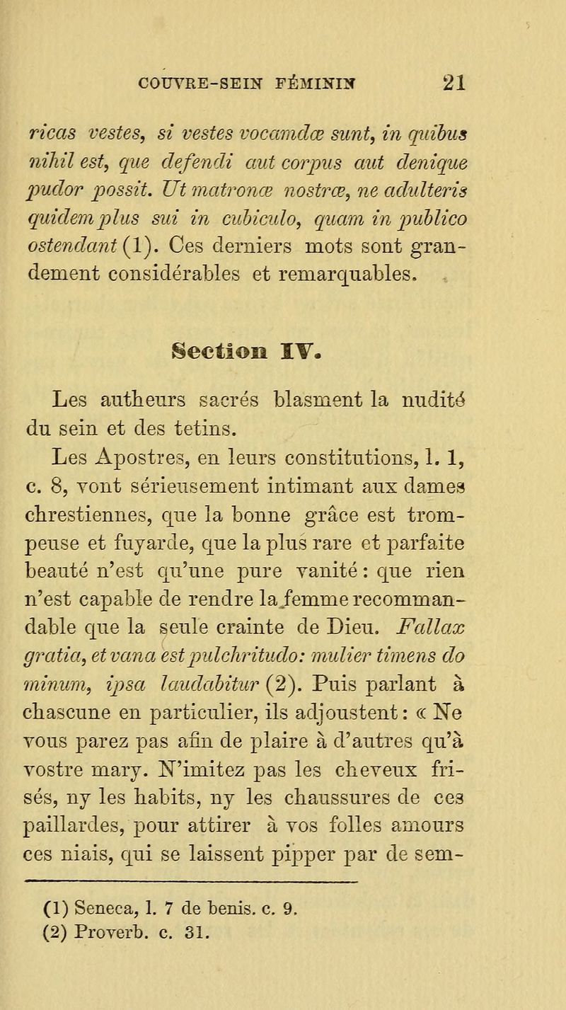 ricas vestes, si vestes vocamdœ sunt, in quibus nihil est, que defendi aut corpus mit denique jmdor possit. Ut matronœ nostrœ, ne adidteris quidemj)lus sin in cubicido, quam in p>ublico ostendant(l). Ces derniers mots sont gran- dement considérables et remarquables. .. Section IT. Les anthenrs sacrés blasment la nudité du sein et des tetins. Les Apostres, en leurs constitutions, 1. 1, c. 8, vont sérieusement intimant aux damea chrestiennes, que la bonne grâce est trom- peuse et fujarde, que la plus rare et parfaite beauté n'est qu'une pure vanité : que rien n'est capable de rendre la/emme recomman- dable que la seule crainte de Dieu. Fcdlax gjxitia, etvana estpidchritudo: midier timens do minum, ipsa laudahitur (2). Puis parlant à chascune en particulier, ils adjoustent : c< Ne vous parez pas afin de plaire à d'autres qu'à vostre marj. N'imitez pas les cheveux fri- sés, ny les habits, ny les chaussures de ces paillardes, pour attirer à vos folles amours ces niais, qui se laissent pipper par de sem- (1) Seneca, 1, 7 de bénis, c. 9, (2) Proverb. c. 31.
