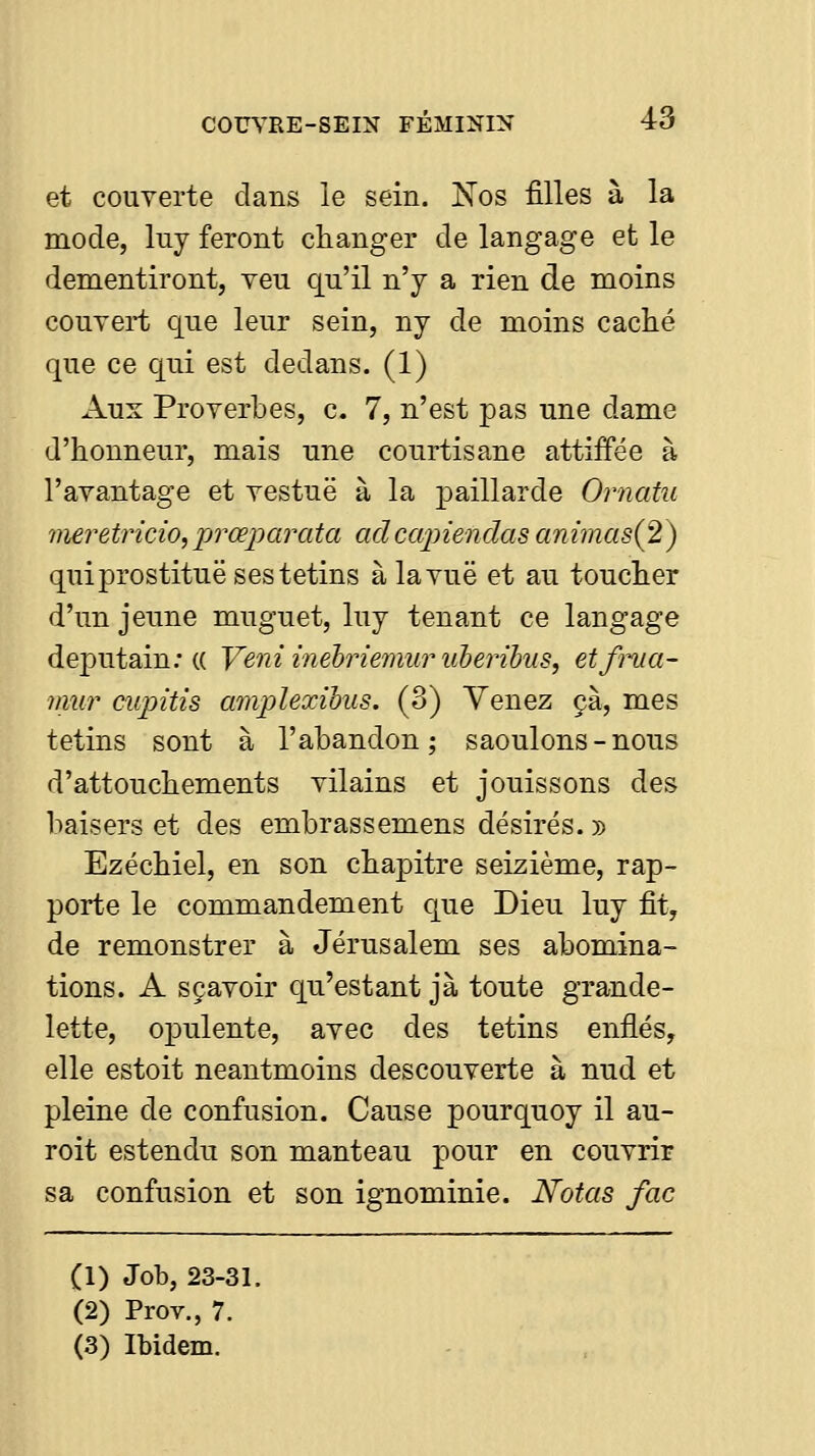 et couverte dans le sein. Nos filles à la mode, luy feront changer de langage et le démentiront, veu qu'il n'y a rien de moins couvert que leur sein, ny de moins caché que ce qui est dedans. (1) Aux Proverbes, c. 7, n'est pas une dame d'honneur, mais une courtisane attiifée à l'avantage et vestuë à la paillarde Ornatu iiieretricio, 'prœparata adccqnendas ammas(2) qui prostitue ses tetins à la vue et au toucher d'un jeune muguet, luy tenant ce langage deputain; (( Veniinehriemuruberihus, etfnia- mur cupitis amplexihus. (3) Venez çà, mes tetins sont à l'abandon; saoulons-nous d'attouchements vilains et jouissons des baisers et des embrassemens désirés. » Ezéchiel, en son chapitre seizième, rap- porte le commandement que Dieu luy fit, de remonstrer à Jérusalem ses abomina- tions. A sçavoir qu'estant jà toute grande- lette, opulente, avec des tetins enflés, elle estoit neantmoins descouverte à nud et pleine de confusion. Cause pourquoy il au- roit estendu son manteau pour en couvrir sa confusion et son ignominie. Notas fac (1) Job, 23-31. (2) Prov., 7. (3) Ibidem.