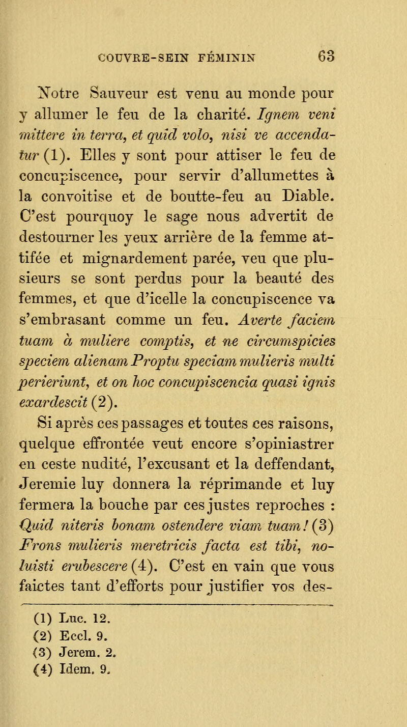 N'otre Sauveur est venu au monde pour y allumer le feu de la charité. Ignem vent mittere in terra, et quicl voîo, nisi ve accenda- iur (1). Elles j sont pour attiser le feu de concupiscence, pour servir d'allumettes à la convoitise et de boutte-feu au Diable. C'est pourquoy le sage nous advertit de destourner les yeux arrière de la femme at- tifée et mignardement parée, veu que plu- sieurs se sont perdus pour la beauté des femmes, et que d'icelle la concupiscence va s'embrasant comme un feu. Averte faciem tuam à muliere comptis, et ne circnmspicies speciem alienam Proptu speciam mulieris multi perieriunt, et on hoc concupiscencîa quasi ignis exardescit (2). Si après ces passages et toutes ces raisons, quelque effrontée veut encore s'opiniastrer en ceste nudité, l'excusant et la deffendant, Jeremie luy donnera la réprimande et luy fermera la bouche par ces justes reproches : Quid niteris honam ostendere viam tuam!{p) Frons mulieris meretricis facta est tibi, no- luisti enihescere (4). C'est en vain que vous faictes tant d'efforts pour justifier vos des- (1) Luc. 12. (2) Eccl. 9. (3) Jerem. 2, (4) Idem. 9,