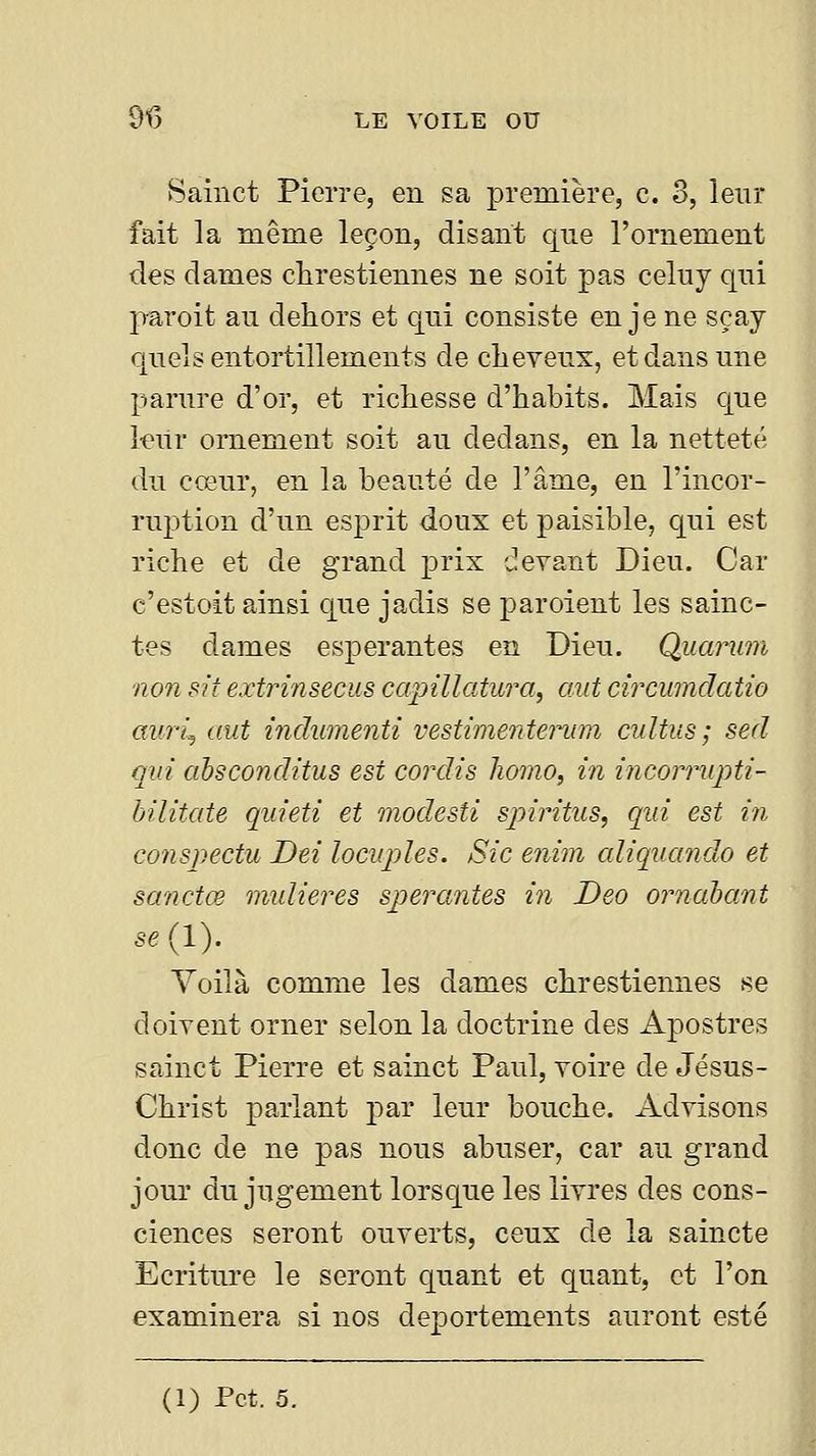 Sainct Pierre, en sa première, c. o, leur fait la même leçon, disant que l'ornement des dames chrestiennes ne soit pas celuy qui paroit au dehors et qui consiste en je ne sçay quels entortillements de clieveux, et dans une parure d'or, et richesse d'habits. Mais que kilr ornement soit au dedans, en la netteté du cœur, en la beauté de l'âme, en l'incor- rujjtion d'un esprit doux et paisible, qui est riche et de grand prix devant Dieu. Car c'estoit ainsi que jadis se paroient les sainc- tes dames espérantes en Dieu. Quarwn non sit extrinsecus capillatura, mit circumdatio auri^ aut indumenti vestimentei^m cultus ; sed qui absconditus est cordis homo, m incorrupti- bilitate quieti et modesti spiritus, qui est m conspectu Dei locuples. Sic enim cdiqnando et sanctœ nmlieres sperantes in Deo ornahant se{l). Voilà comme les dames chrestiennes se doivent orner selon la doctrine des Apostres sainct Pierre et sainct Paul, voire de Jésus- Christ parlant j)ar leur bouche. Advisons donc de ne pas nous abuser, car au grand jour du jugement lorsque les livres des cons- ciences seront ouverts, ceux de la saincte Ecriture le seront quant et quant, et l'on examinera si nos deportements auront esté