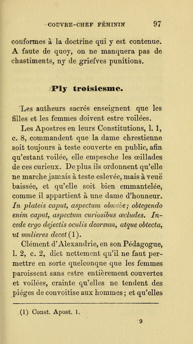 conformes à la doctrine qui y est contenue. A faute de quoy, on ne manquera pas de ciiastiments, nj de griefves punitions. ;Ply troisiesine. Les autheurs sacrés enseignent que les filles et les femmes doivent estre voilées. Les Apostres en leurs Constitutions, 1. 1, c. 8, commandent que la dame chrestienne soit toujours à teste couverte en public, afin qu'estant voilée, elle empesclie les œillades de ces curieux. De plus ils ordonnent qu'elle ne marche jamais à teste eslevée, mais à veuë baissée, et qu'elle soit bien emmantelée, comme il appartient à une dame d'honneur. In plateis caput, asjyectuîn obni'he; obtegendo enim caput, aspectum curiosihus œcludes. In- cède ergo dejectis oculis deorsum, atque obtecta, ut mulieres decet{l). Clément d'Alexandrie, en son Pédagogue, 1. 2, c. 2, dict nettement qu'il ne faut per- mettre en sorte quelconque que les femmes paroissent sans estre entièrement couvertes et voilées, crainte qu'elles ne tendent des pièges de convoitise aux hommes ; et qu'elles (l) Const. Apost. 1.