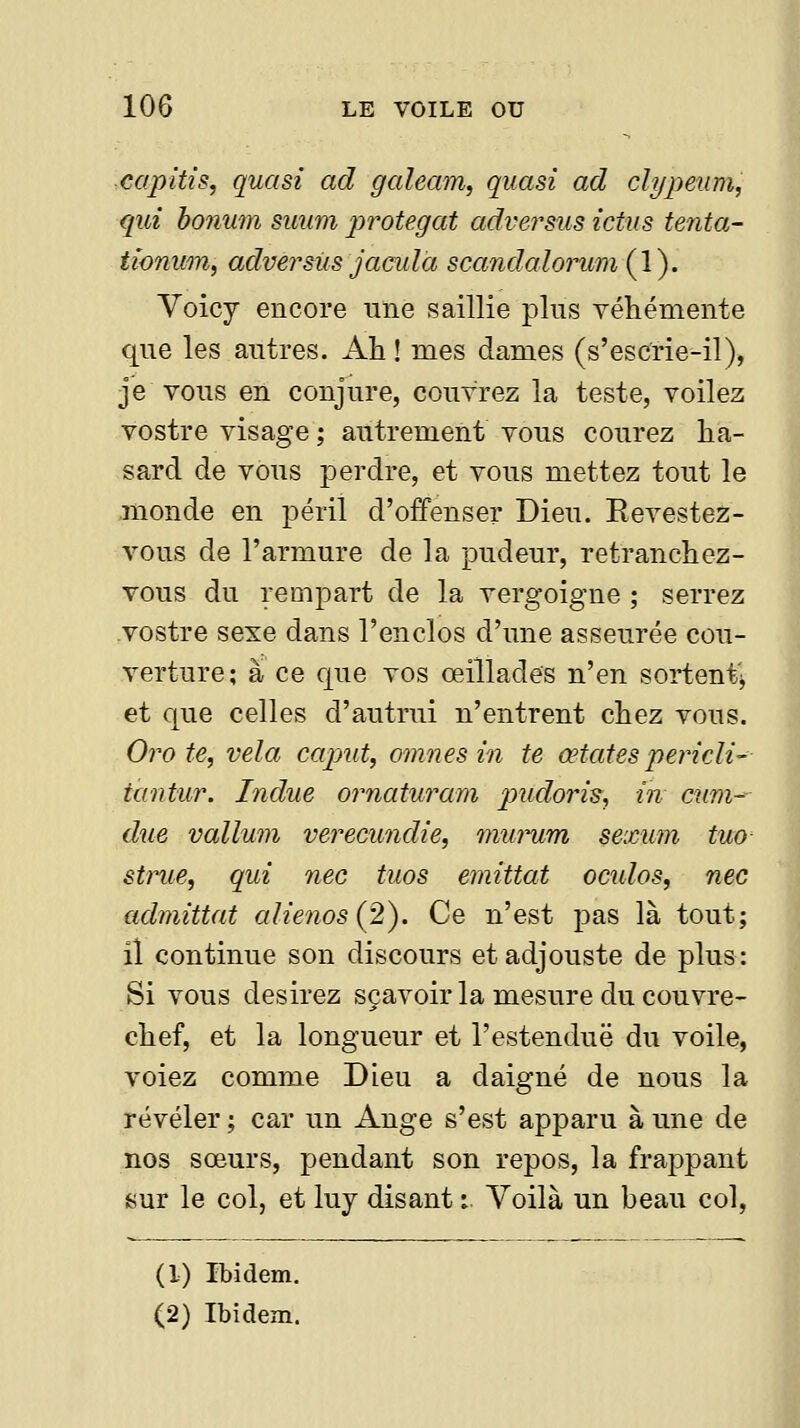 capitis, quasi ad galeam, quasi ad clypetimj qui bonum suum ^'^rotegat adversus ictus tenta- tîonum, adversus jacula scandalorum (1). Voicy encore uîie saillie plus véhémente que les autres. Ah ! mes dames (s'escfrie-il), je vous en conjure, couvrez la teste, voilez vostre visage ; autrement vous courez ha- sard de vous perdre, et vous mettez tout le monde en péril d'offenser Dieu. Eevestez- vous de l'armure de la pudeur, retranchez- vous du rempart de la vergoigne ; serrez vostre sexe dans l'enclos d'une asseurée cou- verture; à ce que vos œillades n'en sortentj et que celles d'autrui n'entrent chez vous. Oro te, vêla caput, omnesin te œtatespericli- iantur. Indue ornaturam j^udoj^is, in cum^ due vallum verecundie, miumm sexum tuo êtrue, qui nec tuos emittat oculos, nec admittat alienos{2). Ce n'est pas là tout; il continue son discours et adjouste de plus: Si vous desirez sçavoir la mesure du couvre- chef, et la longueur et l'estenduë du voile, voiez comme Dieu a daigné de nous la révéler ; car un Ange s'est apparu à une de nos sœurs, pendant son repos, la frappant sur le col, et luy disant : Yoilà un beau col. (1) Ibidem.