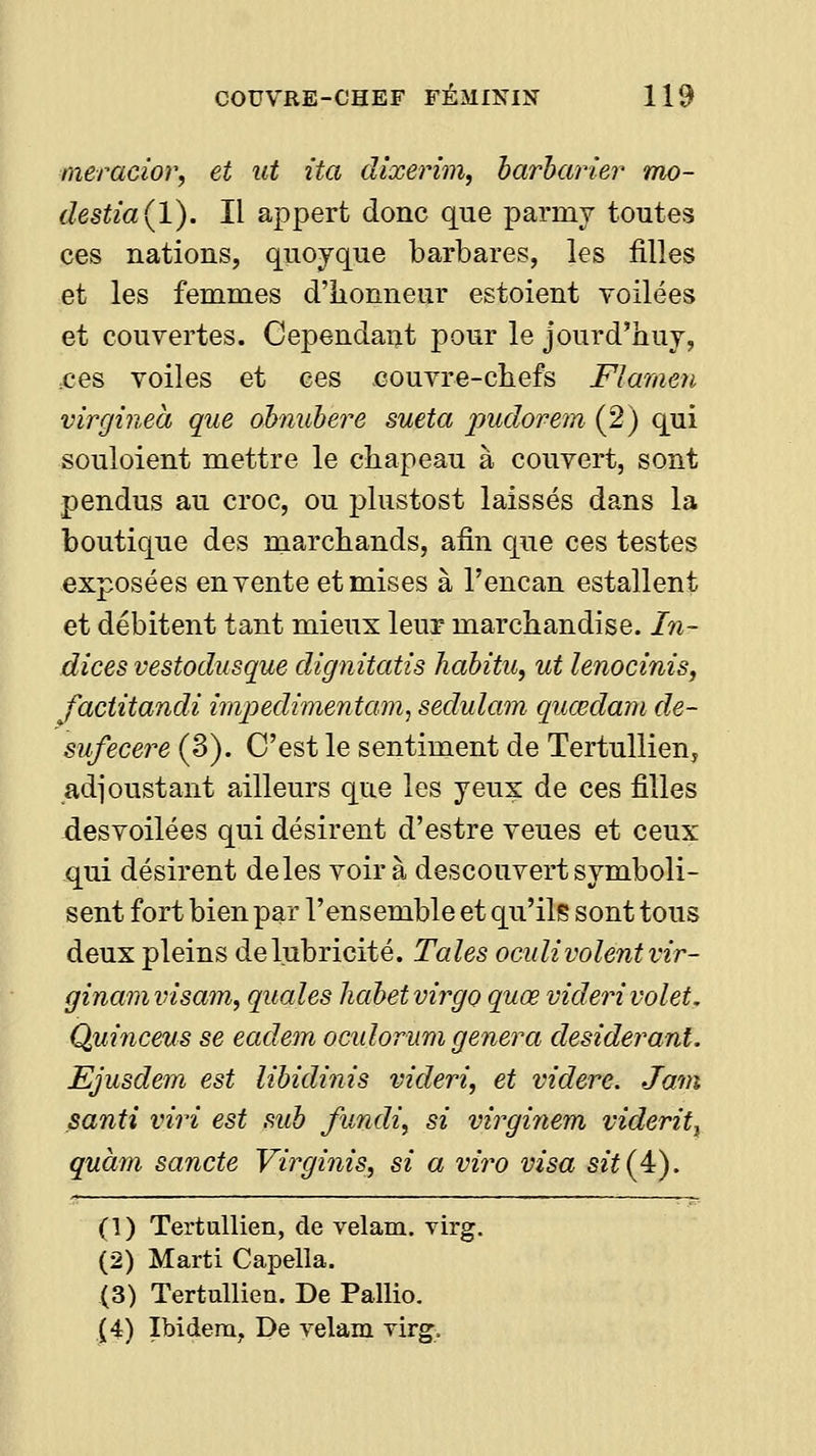 meracîor, et ut ita dixerim, barbarie?' mo- destia(l). Il appert donc que parmy toutes ces nations, quoyque barbares, les filles et les femmes d'honneur estoient voilées et couvertes. Cependaut pour le jourd'huj, ,ces voiles et ces couvre-chefs Flamen virgineà que ohnubere sueta pudorem (2) qui souloient mettre le chapeau à couvert, sont pendus au croc, ou j^lustost laissés dans la boutique des marchands, afin que ces testes exposées en vente et mises à l'encan estallent et débitent tant mieux leur marchandise. In- dices vestodusque dignitatis habitu, ut lenocinis, factitandi imjyediinentam, sedulam quœdam de- sufecere (3). C'est le sentiment de Tertullien, adjoustant ailleurs que les yeux de ces filles desvoilées qui désirent d'estre veues et ceux qui désirent de les voir à descouvert symboli- sent fort bien par l'ensemble et qu'ils sont tous deux pleins de lubricité. Taies ocidi volent vir- ginamvisam, quales habetvirgo quœ videri volet. Qm'nceus se eadem oculorum gênera desiderant. Ejusdem est libidinis videri, et videre. Jam santi viri est sub fundi, si virginem viderit^ quàm sancte Virginis, si a vira visa S2Ï(4). (1) Tertullien, de velam. virg. (2) Marti Capella. (3) Tertullien. De PalHo. (4) Ibidem, De velam Tirg.