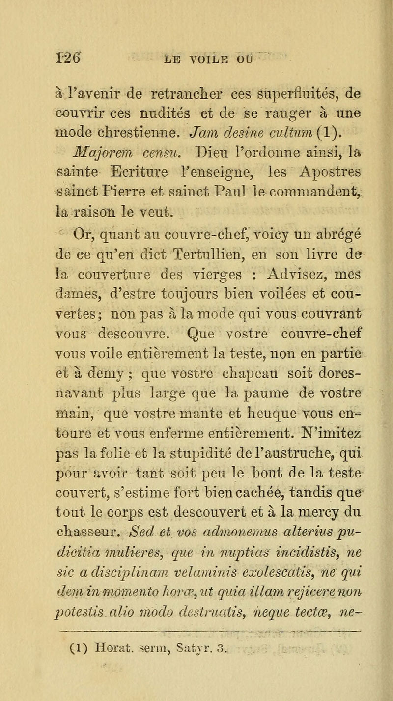 à l'avenir de retrancher ces superfiuités, de couvrir ces nndités et de se ranger à une mode chrestienne. Jam desine culium (1). Majorem censu. Dieu l'ordonne ainsi, la sainte Ecriture l'enseigne, les Apostres sainct Pierre et sainct Paul le comniandent, la raison le veut. Or, quant au couvre-chef, voicy un abrégé de ce qu'en dict Tertullien, en son livre de la couverture des vierges : Advisez, mes dames, d'estre toujours bien voilées et cou- vertes; non pas à la mode qui vous couvrant vous descouvre. Que vostre couvre-chef vous voile entièrement la teste, non en partie et à demy ; que vostre chapeau soit dores- navant plus large que la paume de vostre main, que vostre mante et heuque vous en-- toure et vous enferme entièrement. N'imitez pas la folie et la stupidité de l'austruche, qui pour avoir tant soit peu le bout de la teste couvert, s'estime fort bien cachée, tandis que- tout le corps est descouvert et à la mercy du chasseur. Sed et vos admonemus alterius pu- dioitia muli-eres, que in nuptias incidistis, ne sic a disciplinœn velaminis exolescatis^ ne qui deniinmomento horœ,ut quia illam rejieerenon potestis.alio modo destruatis, neque tectœ, ne- (1) Horat. serm, Satyr. 3.