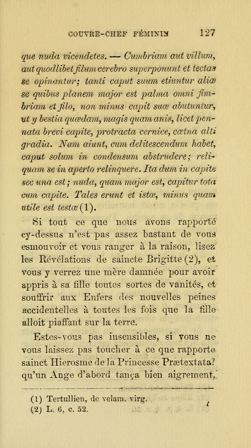 qiLe nuda vicendetes. — Cumhriam mit villura, autquodlihetfilumcerehro superponunt et tectas se opinantur; tanti capvt suum etiuntur aliœ se quihus planem major est palma omni fim- briam etjîlo, non minus capit suœ abutuntur, ut y hestia quœdam, magis quam anis, licet pen- nota brêvi capite, protracta cernice, cœtna alti gradia. Nam aiu7it, cum delitescendum hahet, caput solum in condensum ahstrudere; reli- quam se in aperto relinquere. Ita dum in capite sec una est; nuda, quam major est, capitur tota Gum capite. Taies erunt et istœ, minus qttam utile est testœ{l). ■ Si tout ce que nous avons rapporté cy-dessus n'est pas assez bastant de vous esmouYoir et vous ranger à la raison, lisez les Révélations de saincte Brigitte (2), et vous y veiTez une mère damnée pour avoir appris à sa fille toutes sortes de vanités, et souffrir aux Enfers des nouvelles peines accidentelles à toutes les fois que la fille alloit piaffant sur la terre. Estes-vous pas insensibles, si vous ne vous laissez pas toucher à ce que rapporte sainct Hierosme de la Princesse Prêetextata? qu'un Ange d'abord tança bien aigrement,.' (1) Tertullien, de velam. virg. (2; L. 6, c. 52.