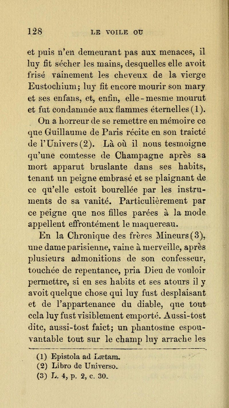 et puis n'en demeurant pas aux menaces, il luy fit séclier les mains, desquelles elle avoit frisé vainement les cheveux de la vierge Eustochiuni; luy fit encore mourir son mary et ses enfans, et, enfin, elle-mesme mourut et fut condamnée aux flammes éternelles (1). On a horreur de se remettre en mémoire ce que Guillaume de Paris récite en son traicté de l'Univers (2). Là où il nous tesmoigne qu'une comtesse de Champagne après sa mort apparut bruslante dans ses habits, tenant un peigne embrasé et se plaignant de ce qu'elle estoit bourellée par les instru- ments de sa vanité. Pai-ticulièrement par ce peigne que nos filles parées à la mode appellent effrontément le maquereau. En la Chronique des frères Mineurs (3), une dame parisienne, vaine à merveille, après plusieurs admonitions de son confesseur, touchée de repentance, pria Dieu de vouloir permettre, si en ses habits et ses atours il y avoit quelque chose qui luy fust desplaisant et de l'appartenance du diable, que tout cela luy fust visiblement emporté. Aussi-tost dite, aussi-tost faict; un phantosme espou- vantable tout sur le champ luy arrache les (1) Epistola ad Lœtam, (2) Libro de Uuiverso.. (3) L. 4, p. 2, c. 30.