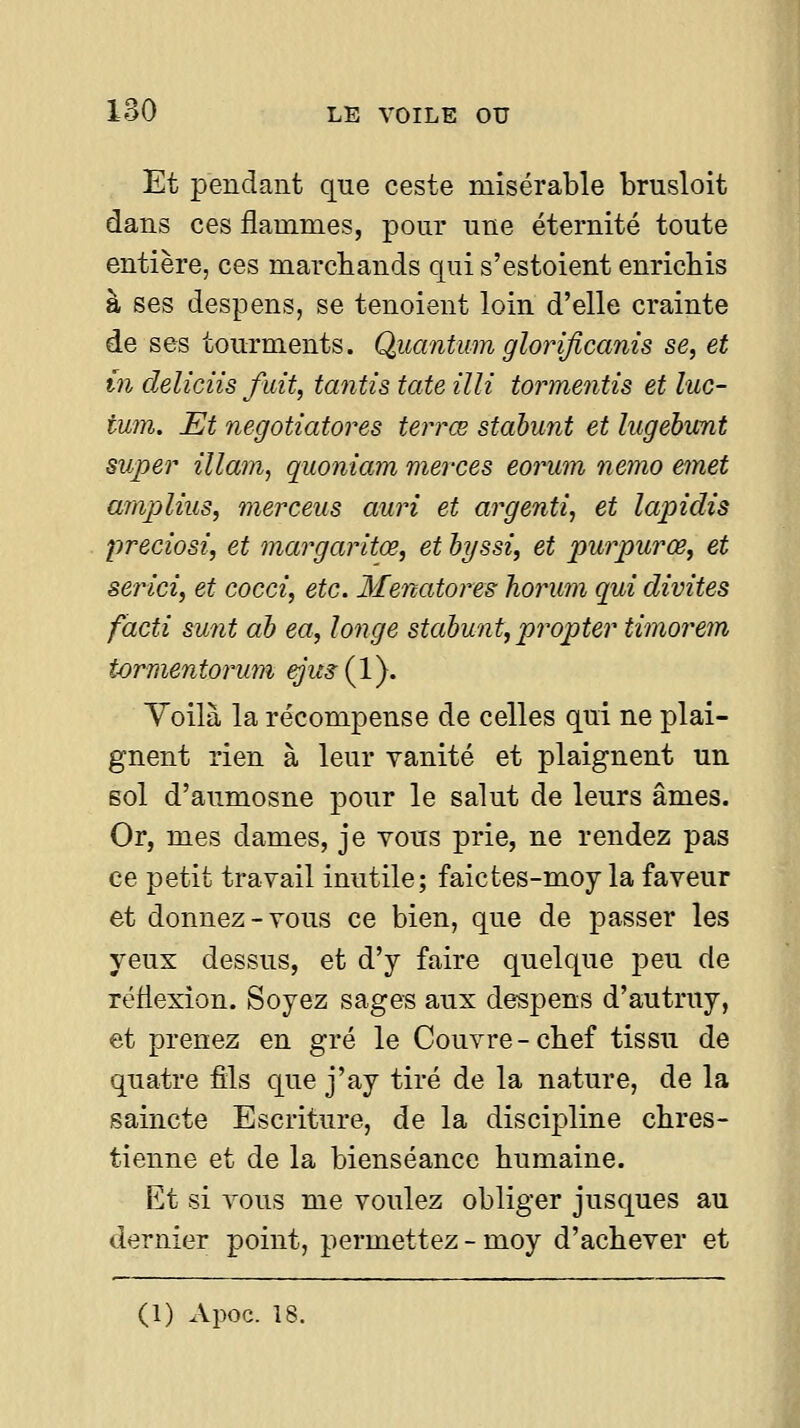 Et pendant que ceste misérable brusloit dans ces flammes, pour une éternité toute entière, ces marchands qui s'estoient enrichis à ses despens, se tenoient loin d'elle crainte de ses tourments. Quaiitum glorijicanis se, et m deliciis fuit, tantis tate illi tormentis et luc- tum. Et negotiatores terrœ stabunt et lugebunt super illam, quoniam merces eorum nemo émet amplius, mer cens auri et argenti, et lapidis preciosi, et margaritœ, et hyssi, et purpurœ, et serici, et cocci, etc. Menatores horum qui divites facti sunt ah ea, longe stahunt, propter timorem tormentormn €Jus{V). Yoilà la récompense de celles qui ne plai- gnent rien à leur vanité et plaignent un sol d'aumosne pour le salut de leurs âmes. Or, mes dames, je vous prie, ne rendez pas ce petit travail inutile; faictes-moy la faveur et donnez-vous ce bien, que de passer les yeux dessus, et d'y faire quelque peu de reflexion. Soyez sages aux despens d'autruy, et prenez en gré le Couvre-chef tissu de quatre fils que j'ay tiré de la nature, de la saincte Escriture, de la discipline chres- tienne et de la bienséance humaine. Et si vous me voulez obliger jusques au dernier point, permettez - moy d'achever et (1) Apoc. 18.