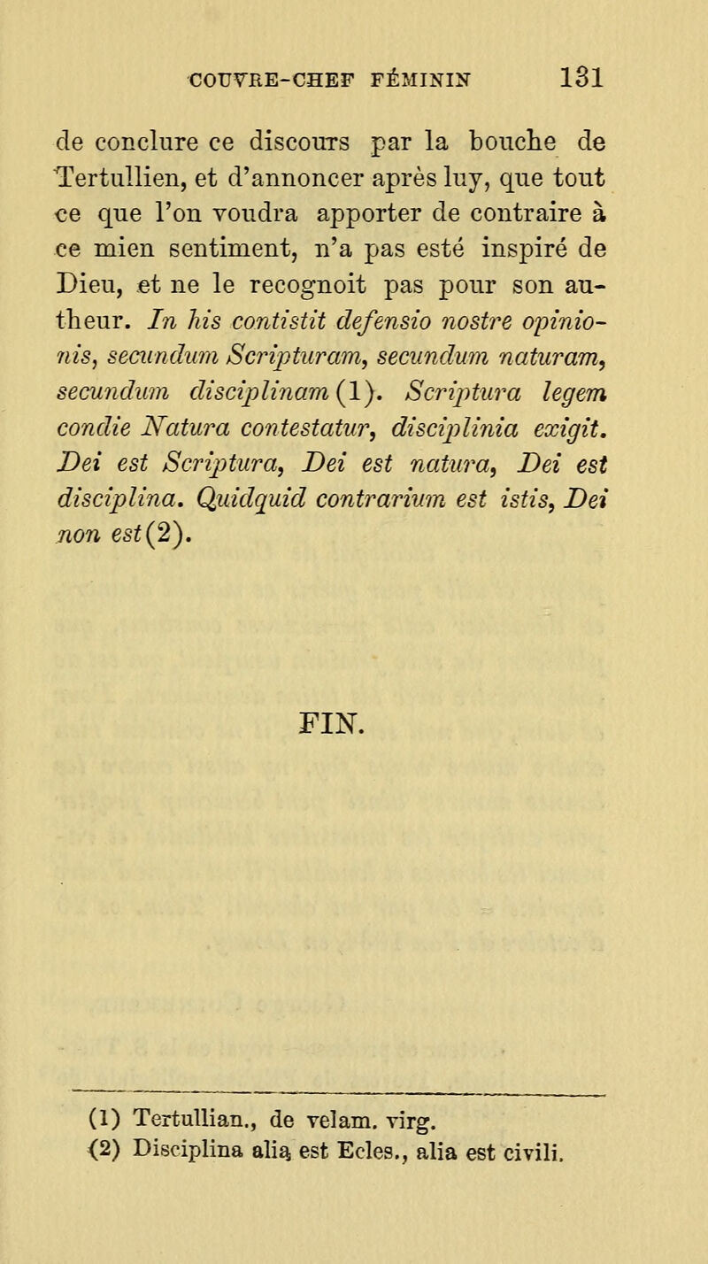 de conclure ce discours par la bouche de Tertullien, et d'annoncer après luy, que tout ce que l'on voudra apporter de contraire à ce mien sentiment, n'a pas esté inspiré de Dieu, et ne le recognoit pas pour son au- theur. In his contistit defensio nostre opinio- nis, secundum Scjnpturam, secundum naturam, secundwn discij)linam{l). Scriptura legem condie Natura contestatur, discîjylinia exigît. Dei est Scriptura, Dei est natura^ Dei est disciplina. Qiddquid contrarimn est istis, Dei non est (2). FIN. (1) TertuUian., de velam. virg. <2) Disciplina alia, est Ecles., alia est civili.