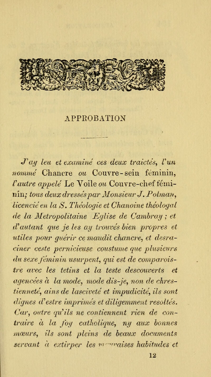 J'ay ha et examim ces deux traictés, Vun nommé Chancre ou Couvre-sein féminin, Vautre appelé Le Voile ou Couvre-chef fémi- nin; tous deux dressés par Monsieur J. Pobnan, licencié en la S, Théologie et Chanoine théologal de la Métropolitaine Eglise de Camhray ; et d\iutant que je les ay trouvés bien propres et utiles pour guérir ce maudit c1lancr€^ et desra- einer ceste pernicieuse coustmne que plusieurs du sexe féminin usurpent, qid est de comparois- tre avec les tetins et la teste descouverts et agencées h la mode, mode dis-Je, non de chres- tienneté, ains de lasciveté et impudicité, ils sont dignes d'oestre imprimés et diligemment resoltés. Car, outre qu^ils ne contiennent rien de con- ti'aire à la fog catholique, ny aux bonnes mœurs, ils sont pleins de beaux documents servant ii extirper les fn-^n^iises habitudes et