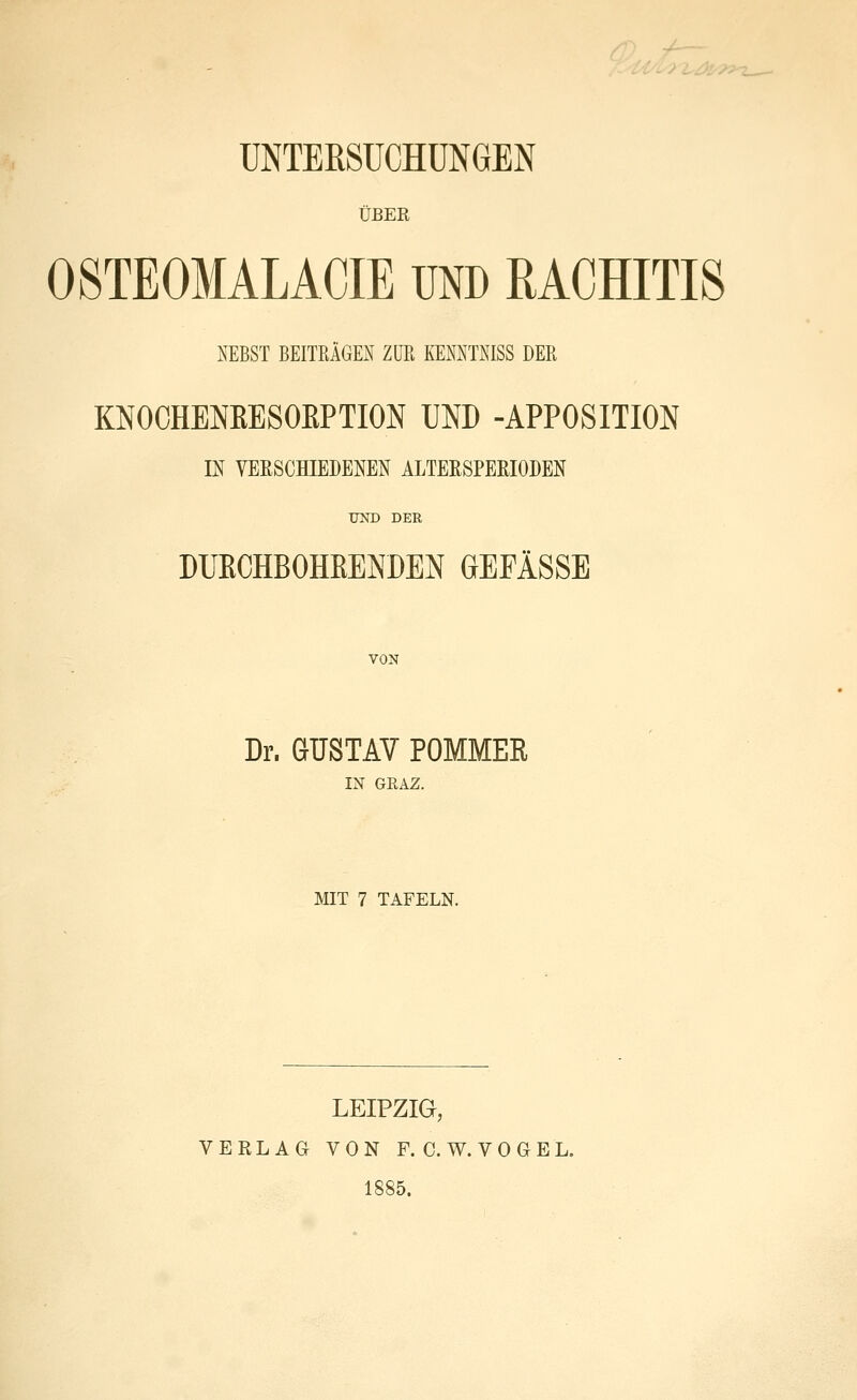 UNTERSUCHUNGEN ÜBER OSTEOMALACIE UND RACHITIS NEBST BEITRÄGEN ZUR KEMTNISS DER MOCHEMESOEPTION UND -APPOSITION IN VERSCHIEDENEN ALTERSPERIODEN UND DER DUECHBOHßENDEN GEFÄSSE VON Dr. GUSTAV POMMER m GRAZ. MIT 7 TAFELN. LEIPZIG, VERLAG VON F. C. W. V 0 G E L. 1885.