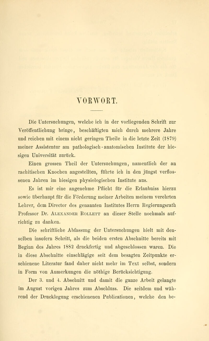 VOEWORT. Die Untersuchungen, welche ich in der vorliegenden Schrift zur Veröffentlichung bringe, beschäftigten mich durch mehrere Jahre und reichen mit einem nicht geringen Theile in die letzte Zeit (1879) meiner Assistentur am pathologisch - anatomischen Institute der hie- sigen Universität zurück. Einen grossen Theil der Untersuchungen, namentlich der an rachitischen Knochen angestellten, führte ich in den jüngst verflos- senen Jahren im hiesigen physiologischen Institute aus. Es ist mir eine angenehme Pflicht für die Erlaubniss hierzu sowie überhaupt für die Förderung meiner Arbeiten meinem verehrten Lehrer, dem Director des genannten Institutes Herrn Regierungsrath Professor Dr. Alexander B.ollett an dieser Stelle nochmals auf- richtig zu danken. Die schriftliche Abfassung der Untersuchungen hielt mit den- selben insofern Schritt, als die beiden ersten Abschnitte bereits mit Beginn des Jahres 1882 druckfertig und abgeschlossen waren. Die in diese Abschnitte einschlägige seit dem besagten Zeitpunkte er- schienene Literatur fand daher nicht mehr im Text selbst, sondern in Form von Anmerkungen die nöthige Berücksichtigung. Der 3. und 4. Abschnitt und damit die ganze Arbeit gelangte im August vorigen Jahres zum Abschluss. Die seitdem und wäh- rend der Drucklegung erschienenen Publicationen, welche den be-