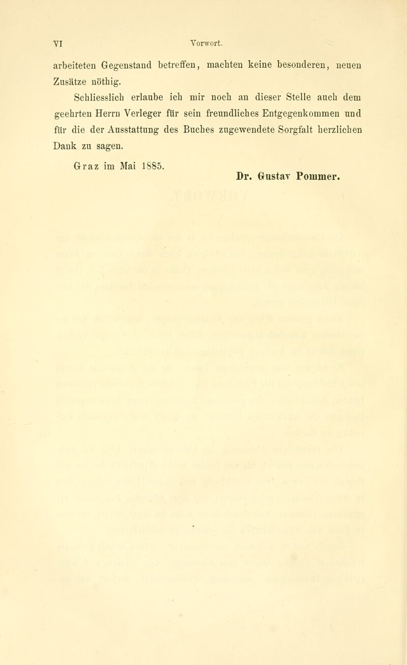 arbeiteten Gegenstand betreffen, machten keine besonderen, neuen Zusätze nöthig. Schliesslich erlaube ich mir noch an dieser Stelle auch dem geehrten Herrn Verleger für sein freundliches Entgegenkommen und für die der Ausstattung des Buches zugewendete Sorgfalt herzlichen Dank zu sagen. Graz im Mai 1885. Dr. Gustay Pommer.