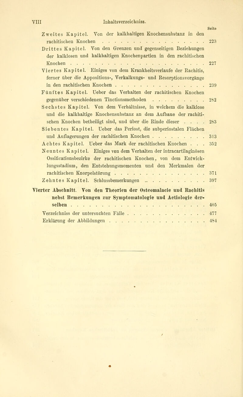 Seite Zweites Kapitel. Von der kalkhaltigen Knochensubstanz in den rachitischen Knochen 223 Drittes Kapitel. Von den Grenzen und gegenseitigen Beziehungen der kalklosen und kalkhaltigen Knochenpartien in den rachitischen Knochen 227 Viertes Kapitel. Einiges von dem Krankheitsverlaufe der Rachitis, ferner über die Appositions-, Verkalkungs- und Resorptionsvorgänge in den rachitischen Knochen 239 Fünftes Kapitel. Ueber das Verhalten der rachitischen Knochen gegenüber verschiedenen Tinctionsmethoden 2S2 Sechstes Kapitel. Von dem Verhältnisse, in welchem die kalklose und die kalkhaltige Knochensubstanz an dem Aufbaue der rachiti- schen Knochen betheiligt sind, und über die Rinde dieser .... 283 Siebentes Kapitel. Ueber das Periost, die subperiostalen Flächen und Auflagerungen der rachitischen Knochen 313 Achtes Kapitel. Ueber das Mark der rachitischen Knochen . . . 352 Neuntes Kapitel. Einiges von dem Verhalten der intracartilaginösen Ossificationsbezirke der rachitischen Knochen, von dem Entwick- lungsstadium, den Entstehungsmomenten und den Merkmalen der rachitischen Knorpelstörung 371 Zehntes Kapitel. Schlussbemerkungen 397 Vierter Abschnitt. Von den Theorien der Osteomalacie und Kachitis nebst Benierkung'en zur Symptomatologie und Aetiologie der- selben 405 Verzeichniss der untersuchten Fälle 477 Erklärung der Abbildungen 484