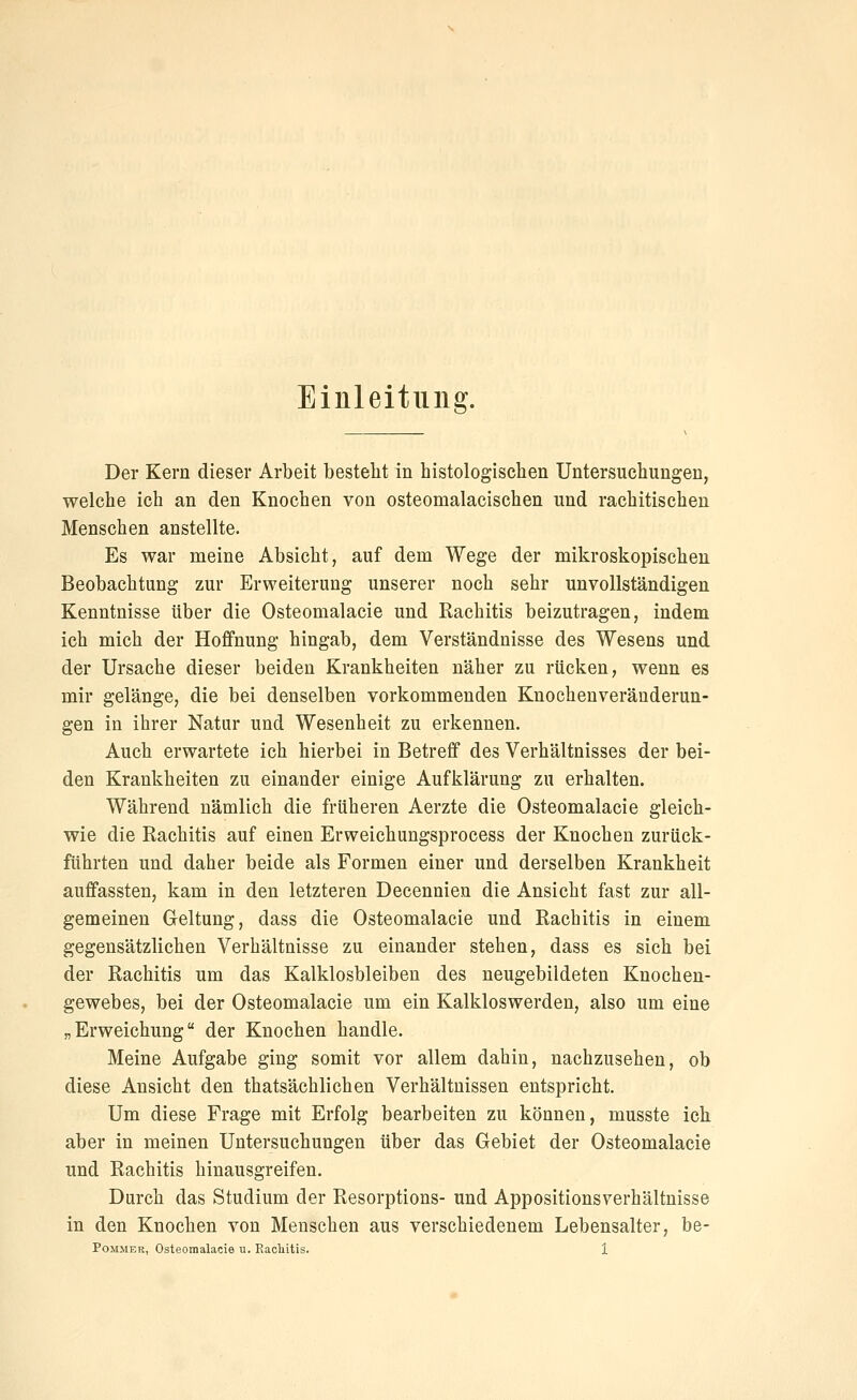 Einleitung. Der Kern dieser Arbeit besteht in histologischen Untersuchungen, welche ich an den Knochen von osteomalacischen und rachitischen Menschen anstellte. Es war meine Absicht, auf dem Wege der mikroskopischen Beobachtung zur Erweiterung unserer noch sehr unvollständigen Kenntnisse über die Osteomalacie und Rachitis beizutragen, indem ich mich der Hoffnung hingab, dem Verständnisse des Wesens und der Ursache dieser beiden Krankheiten näher zu rücken, wenn es mir gelänge, die bei denselben vorkommenden Knochenveränderun- gen in ihrer Natur und Wesenheit zu erkennen. Auch erwartete ich hierbei in Betreff des Verhältnisses der bei- den Krankheiten zu einander einige Aufklärung zu erhalten. Während nämlich die früheren Aerzte die Osteomalacie gleich- wie die Rachitis auf einen Erweichungsprocess der Knochen zurück- führten und daher beide als Formen einer und derselben Krankheit auffassten, kam in den letzteren Decennien die Ansicht fast zur all- gemeinen Geltung, dass die Osteomalacie und Rachitis in einem gegensätzlichen Verhältnisse zu einander stehen, dass es sich bei der Rachitis um das Kalklosbleiben des neugebildeten Knochen- gewebes, bei der Osteomalacie um ein Kalkloswerden, also um eine „Erweichung der Knochen handle. Meine Aufgabe ging somit vor allem dahin, nachzusehen, ob diese Ansicht den thatsächlichen Verhältnissen entspricht. Um diese Frage mit Erfolg bearbeiten zu können, musste ich aber in meinen Untersuchungen über das Gebiet der Osteomalacie und Rachitis hinausgreifen. Durch das Studium der Resorptions- und Appositionsverhältnisse in den Knochen von Menschen aus verschiedenem Lebensalter, be-