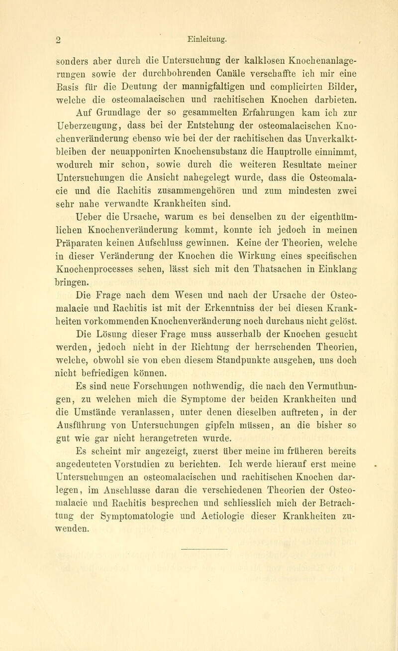 sonders aber durch die Untersuchung der kalklosen Knochenanlage- rungen sowie der durchbohrenden Canäle verschaffte ich mir eine Basis für die Deutung der mannigfaltigen und complicirten Bilder, welche die osteomalacischen und rachitischen Knochen darbieten. Auf Grundlage der so gesammelten Erfahrungen kam ich zur Ueberzeugung, dass bei der Entstehung der osteomalacischen Kno- chenveränderung ebenso wie bei der der rachitischen das Unverkalkt- bleiben der neuapponirten Knochensubstanz die Hauptrolle einnimmt^ wodurch mir schon, sowie durch die weiteren Resultate meiner Untersuchungen die Ansicht nahegelegt wurde, dass die Osteomala- cie und die Rachitis zusammengehören und zum mindesten zwei sehr nahe verwandte Krankheiten sind. Ueber die Ursache, warum es bei denselben zu der eigenthüm- lichen Knochenveränderung kommt, konnte ich jedoch in meinen Präparaten keinen Aufschluss gewinnen. Keine der Theorien, welche in dieser Veränderung der Knochen die Wirkung eines specifischen Knochenprocesses sehen, lässt sich mit den Thatsachen in Einklang bringen. Die Frage nach dem Wesen und nach der Ursache der Osteo- malacie und Rachitis ist mit der Erkenntniss der bei diesen Krank- heiten vorkommenden Knochenveränderung noch durchaus nicht gelöst. Die Lösung dieser Frage muss ausserhalb der Knochen gesucht werden, jedoch nicht in der Richtung der herrschenden Theorien, welche, obwohl sie von eben diesem Standpunkte ausgehen, uns doch nicht befriedigen können. Es sind neue Forschungen nothwendig, die nach den Vermuthun- gen, zu welchen mich die Symptome der beiden Krankheiten und die Umstände veranlassen, unter denen dieselben auftreten, in der Ausführung von Untersuchuugen gipfeln müssen, an die bisher so gut wie gar nicht heraugetreten wurde. Es scheint mir angezeigt, zuerst über meine im früheren bereits augedeuteten Vorstudien zu berichten. Ich werde hierauf erst meine Untersuchungen an osteomalacischen und rachitischen Knochen dar- legen, im Anschlüsse daran die verschiedenen Theorien der Osteo- malacie und Rachitis besprechen und schliesslich mich der Betrach- tung der Symptomatologie und Aetiologie dieser Krankheiten zu- wenden.