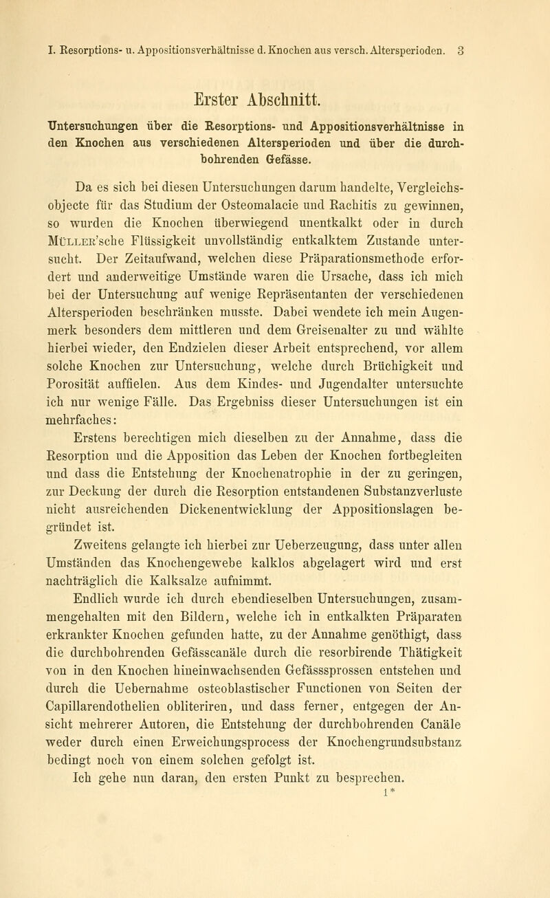 Erster Al)sclinitt. TJntersucliungen über die Resorptions- und Appositionsverhältnisse in den Knochen aus verschiedenen Altersperioden und über die durch- bohrenden Gefässe. Da es sich bei diesen Untersuchungen darum handelte, Vergleichs- objecte für das Studium der Osteomalacie und Rachitis zu gewinnen, so wurden die Knochen tiberwiegend unentkalkt oder in durch MüLLEn'sche Flüssigkeit unvollständig entkalktem Zustande unter- sucht. Der Zeitaufwand, welchen diese Präparationsmethode erfor- dert und anderweitige Umstände waren die Ursache, dass ich mich bei der Untersuchung auf wenige Repräsentanten der verschiedenen Altersperioden beschränken musste. Dabei wendete ich mein Augen- merk besonders dem mittleren und dem Greisenalter zu und wählte hierbei wieder, den Endzielen dieser Arbeit entsprechend, vor allem solche Knochen zur Untersuchuag, welche durch Brüchigkeit und Porosität auffielen. Aus dem Kindes- und Jugendalter untersuchte ich nur wenige Fälle. Das Ergebniss dieser Untersuchungen ist ein mehrfaches: Erstens berechtigen mich dieselben zu der Annahme, dass die Resorption und die Apposition das Leben der Knochen fortbegleiten und dass die Entstehung der Knochenatrophie in der zu geringen, zur Deckung der durch die Resorption entstandenen Substanzverluste nicht ausreichenden Dickenentwicklung der Appositionslagen be- gründet ist. Zweitens gelangte ich hierbei zur Ueberzeugung, dass unter allen Umständen das Knochengewebe kalklos abgelagert wird und erst nachträglich die Kalksalze aufnimmt. Endlich wurde ich durch ebendieselben Untersuchungen, zusam- mengehalten mit den Bildern, welche ich in entkalkten Präparaten erkrankter Knochen gefunden hatte, zu der Annahme genöthigt, dass die durchbohrenden Grefässcanäle durch die resorbirende Thätigkeit von in den Knochen hineinwachsenden Gefässsprossen entstehen und durch die Uebernahme osteoblastischer Functionen von Seiten der Capillarendothelien obliteriren, und dass ferner, entgegen der An- sicht mehrerer Autoren, die Entstehung der durchbohrenden Canäle weder durch einen Erweichungsprocess der Knochengrundsubstan2^ bedingt noch von einem solchen gefolgt ist. Ich gehe nun daran, den ersten Punkt zu besprechen.