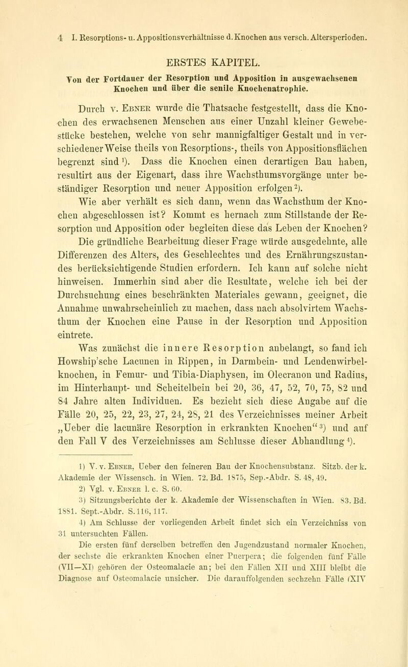 ERSTES KAPITEL. Von der Fortdauer der Besorption und Apposition in ausgewaclisenen Knochen und über die senile Knochenatrophie. Durch V. Ebnee wurde die Thatsache festgestellt, dass die Kno- chen des erwachsenen Menschen aus einer Unzahl kleiner Gewebe- stücke bestehen, welche von sehr mannigfaltiger Gestalt und in ver- schiedener Weise theils von Resorptions-, theils von Appositionsflächen begrenzt sind ')• Dass die Knochen einen derartigen Bau haben, resultirt aus der Eigenart, dass ihre WachsthumsVorgänge unter be- ständiger Resorption und neuer Apposition erfolgen ^j. Wie aber verhält es sich dann, wenn das Wachsthum der Kno- chen abgeschlossen ist? Kommt es hernach zum Stillstande der Re- sorption und Apposition oder begleiten diese das Leben der Knochen? Die gründliche Bearbeitung dieser Frage würde ausgedehnte, alle Differenzen des Alters, des Geschlechtes und des Ernährungszustan- des berücksichtigende Studien erfordern. Ich kann auf solche nicht hinweisen. Immerhin sind aber die Resultate, welche ich bei der Durchsuchung eines beschränkten Materiales gewann, geeignet, die Annahme unwahrscheinlich zu machen, dass nach absolvirtem Wachs- thum der Knochen eine Pause in der Resorption und Apposition «intrete. Was zunächst die innere Resorption anbelangt, so fand ich Howship'sche Lacunen in Rippen, in Darmbein- und Lendenwirbel- knochen, in Femur- und Tibia-Diaphysen, im Olecranon und Radius, im Hinterhaupt- und Scheitelbein bei 20, 36, 47, 52, 70, 75, 82 und 84 Jahre alten Individuen. Es bezieht sich diese Angabe auf die Fälle 20, 25, 22, 23, 27, 24, 28, 21 des Verzeichnisses meiner Arbeit „lieber die lacunäre Resorption in erkrankten Knochen 3) nnd auf den Fall V des Verzeichnisses am Schlüsse dieser Abhandlung *). 1) V. V. Ebner, üeber den feineren Bau der Knochensubstanz. Sitzb. derk. Akademie der Wissensch. in Wien. 72. Bd. 1S75, Sep.-Abdr. S. 48, 49. 2) Vgl. V. Ebner 1. c. S. 60. 3) Sitzungsberichte der k. Akademie der Wissenschaften in Wien. 83. Bd. 1881. Sept.-Abdr. S. 116,117. 4) Am Schlüsse der vorliegenden Arbeit findet sich ein Verzeichniss von 31 untersuchten Fällen. Die ersten fünf derselben betreffen den Jugendzustand normaler Knochen, der sechste die erkrankten Knochen einer Puerpera; die folgenden fünf Fälle (VII—XI) gehören der Osteomalacie an; bei den Fällen XII und XIII bleibt die Diagnose auf Osteomalacie unsicher. Die darauffolgenden sechzehn I'älle (XIV