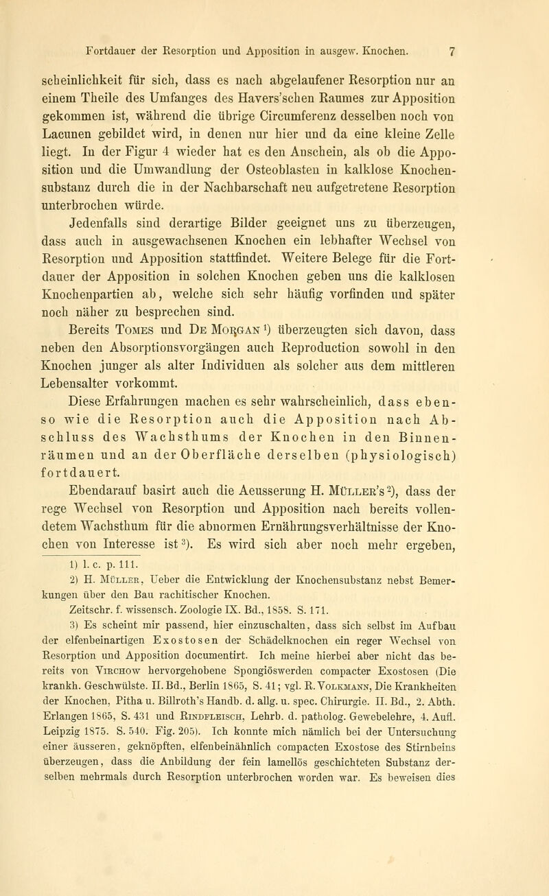 scheinlichkeit für sicli, dass es nach abgelaufener Resorption nur an einem Theile des Umfanges des Havers'schen Raumes zur Apposition gekommen ist, während die übrige Circumferenz desselben noch von Lacunen gebildet wird, in denen nur hier und da eine kleine Zelle liegt. In der Figur 4 wieder hat es den Anschein, als ob die Appo- sition und die Umwandlung der Osteoblasten in kalklose Knochen- substanz durch die in der Nachbarschaft neu aufgetretene Resorption unterbrochen würde. Jedenfalls sind derartige Bilder geeignet uns zu überzeugen, dass auch in ausgewachsenen Knochen ein lebhafter Wechsel von Resorption und Apposition stattfindet. Weitere Belege für die Fort- dauer der Apposition in solchen Knochen geben uns die kalklosen Knochenpartien ab, welche sich sehr häufig vorfinden und später noch näher zu besprechen sind. Bereits Tomes und De MoiiGAN i) überzeugten sich davon, dass neben den Absorptionsvorgängen auch Reproduction sowohl in den Knochen junger als alter Individuen als solcher aus dem mittleren Lebensalter vorkommt. Diese Erfahrungen machen es sehr wahrscheinlich, dass eben- so wie die Resorption auch die Apposition nach Ab- schluss des Wachsthums der Knochen in den Binnen- räumen und an der Oberfläche derselben (physiologisch) fortdauert. Ebendarauf basirt auch die Aeusserung H. Müller's -), dass der rege Wechsel von Resorption und Apposition nach bereits vollen- detem Wachsthum für die abnormen Ernährungsverhältnisse der Kno- chen von Interesse ist -), Es wird sich aber noch mehr ergeben, 1) I.e. p. 111. 2) H. Müller, Ueber die Entwicklung der Knochensubstanz nebst Bemer- kungen über den Bau rachitischer Knochen. Zeitschr. f. wissensch. Zoologie IX. Bd., 1858. S. 171. 3) Es scheint mir passend, hier einzuschalten, dass sich selbst im Aufbau der elfenbeinartigen Exostosen der Schädelknochen ein reger Wechsel von Resorption und Apposition documentirt. Ich meine hierbei aber nicht das be- reits von VißCHOw hervorgehobene Spongiöswerden compacter Exostosen (Die krankh. Geschwülste. IL Bd., Berlin 1865, S. 41; vgl. R. Volkmann, Die Krankheiten der Knochen, Pitha u. Billroth's Handb. d. aUg. u. spec. Chirurgie. II. Bd., 2. Abth. Erlangen 1865, S. 431 und Rindfleisch, Lehrb. d. patholog. Gewebelehre, 4. Aufl. Leipzig 1875. S. 540. Fig. 205). Ich konnte mich nämlich bei der Untersuchung einer äusseren, geknöpften, elfenbeinähnlich compacten Exostose des Stirnbeins überzeugen, dass die Anbildung der fein lamellös geschichteten Substanz der- selben mehrmals durch Resorption unterbrochen worden war. Es beweisen dies