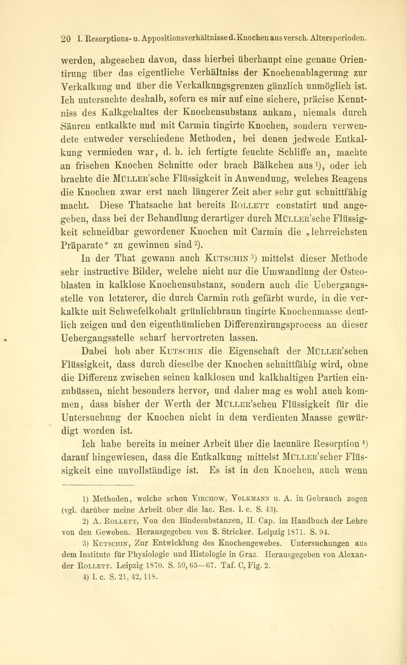 werden, abgesehen davon, dass hierbei überhaupt eine genaue Orien- tirung über das eigentliche Verhältniss der Knochenablagerung zur Verkalkung und über die Verkalkungsgrenzen gänzlich unmöglich ist. Ich untersuchte deshalb, sofern es mir auf eine sichere, präcise Kennt- niss des Kalkgehaltes der Knochensubstanz ankam, niemals durch Säuren entkalkte und mit Carmin tingirte Knochen, sondern verwen- dete entweder verschiedene Methoden, bei denen jedwede Entkal- kung vermieden war, d. h. ich fertigte feuchte Schliffe an, machte an frischen Knochen Schnitte oder brach Bälkchen aus^), oder ich brachte die MüLLER'sche Flüssigkeit in Anwendung, welches Keagens die Knochen zwar erst nach längerer Zeit aber sehr gut schnittfähig macht. Diese Thatsache hat bereits Rollett constatirt und ange- geben, dass bei der Behandlung derartiger durch MüLLER'sche Flüssig- keit schneidbar gewordener Knochen mit Carmin die „lehrreichsten Präparate zu gewinnen sind2). In der That gewann auch Kutschin 3) mittelst dieser Methode sehr instructive Bilder, welche nicht nur die Umwandlung der Osteo- blasten in kalklose Knochensubstanz, sondern auch die Uebergangs- stelle von letzterer, die durch Carmin roth gefärbt wurde, in die ver- kalkte mit Schwefelkobalt grünlichbraun tingirte Knochenmasse deut- lich zeigen und den eigenthümlichen Differenzirungsprocess an dieser Uebergangsstelle scharf hervortreten lassen. Dabei hob aber Kutschin die Eigenschaft der MüLLER'schen Flüssigkeit, dass durch dieselbe der Knochen schnittfähig wird, ohne die Differenz zwischen seinen kalklosen und kalkhaltigen Partien ein- zubüssen, nicht besonders hervor, und daher mag es wohl auch kom- men, dass bisher der Werth der MüLLEß'schen Flüssigkeit für die Untersuchung der Knochen nicht in dem verdienten Maasse gewür- digt worden ist. Ich habe bereits in meiner Arbeit über die lacunäre Resorption *) darauf hingewiesen, dass die Entkalkung mittelst MüLLER'scher Flüs- sigkeit eine unvollständige ist. Es ist in den Knochen, auch wenn 1) Methoden, welche schon Virchow, Volkmann u. A. in Gebrauch zogen (vgl. darüber meine Arbeit über die lac. Res. 1. c. S. 43). 2) A. Rollett, Von den Bindesubstanzen, IL Cap. im Handbuch der Lehre von den Geweben. Herausgegeben von S. Stricker. Leipzig 1871. S. 94. 3) Kutschin, Zur Entwicklung des Knochengewebes. Untersuchungen aus dem Institute für Physiologie und Histologie in Graz. Herausgegeben von Alexan- der Rollett. Leipzig 1870. S. 59, 65—67. Taf. C, Fig. 2. 4) Lc. S. 21, 42,118.