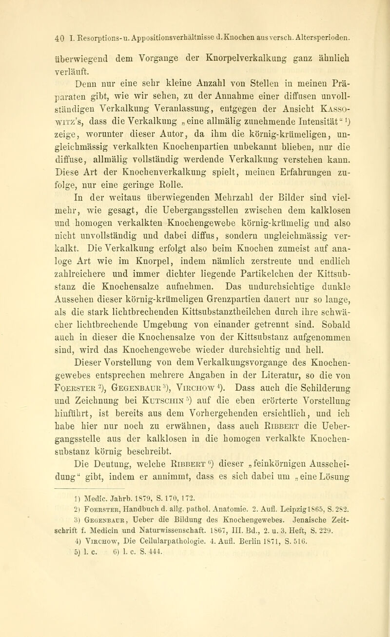 überwiegend dem Vorgange der Knorpelverkalkung ganz ähnlich verläuft. Denn nur eine sehr kleine Anzahl von Stelleu in meinen Prä- paraten gibt, v^ie wir sehen, zu der Annahme einer diffusen unvoll- ständigen Verkalkung Veranlassung, entgegen der Ansicht Kasso- wiTz's, dass die Verkalkung „eine allmälig zunehmende Intensität 0 zeige, worunter dieser Autor, da ihm die körnig-krümeligen, un- gleichmässig verkalkten Knochenpartien unbekannt blieben, nur die diffuse, allmälig vollständig werdende Verkalkung verstehen kann. Diese Art der Knochenverkalkung spielt, meinen Erfahrungen zu- folge, nur eine geringe Eolle. In der weitaus überwiegenden Mehrzahl der Bilder sind viel- mehr, wie gesagt, die Uebergangsstellen zwischen dem kalklosen und homogen verkalkten Knochengewebe körnig-krümelig und also nicht unvollständig und dabei diffus, sondern ungleichmässig ver- kalkt. Die Verkalkung erfolgt also beim Knochen zumeist auf ana- loge Art wie im Knorpel, indem nämlich zerstreute und endlich zahlreichere und immer dichter liegende Partikelchen der Kittsub- stanz die Knochensalze aufnehmen. Das undurchsichtige dunkle Aussehen dieser körnig-krümeligen Grenzpartien dauert nur so lange, als die stark lichtbrechenden Kittsubstanztheilchen durch ihre schwä- cher lichtbrechende Umgebung von einander getrennt sind. Sobald auch in dieser die Knochensalze von der Kittsubstanz aufgenommen sind, wird das Knochengewebe wieder durchsichtig und hell. Dieser Vorstellung von dem Verkalkungsvorgange des Knochen- gewebes entsprechen mehrere Angaben in der Literatur, so die von FoEßSTER ■-), Gegenbaur '0, ViRCHOw *). Dass auch die Schilderung und Zeichnung bei Kutschin'') auf die eben erörterte Vorstellung hinführt, ist bereits aus dem Vorhergehenden ersichtlich, und ich habe hier nur noch zu erwähnen, dass auch Kibbert die Ueber- gangsstelle aus der kalklosen in die homogen verkalkte Knochen- substanz körnig beschreibt. Die Deutung, welche Ribbert ^) dieser „ feinkörnigen Ausschei- dung  gibt, indem er annimmt, dass es sich dabei um ., eine Lösung 1) Medic. Jahrb. 1879, S. 170, 172. 2) FoEKSTER, Handbuch d. allg. pathol. Anatomie. 2. Aufl. Leipzigl865, S. 2S2. 3) Gegenbaur, Ueber die Bildung des Knochengewebes. Jenaische Zeit- schrift f. Medicin und Naturwissenschaft. 1867, III. Bd., 2. u. 3. Heft, S. 229. 4) VracHow, Die Cellularpathologie. 4. Aufl. Berlin 1871, S. 516. 5j 1. c. 6) 1. c. S. 444.