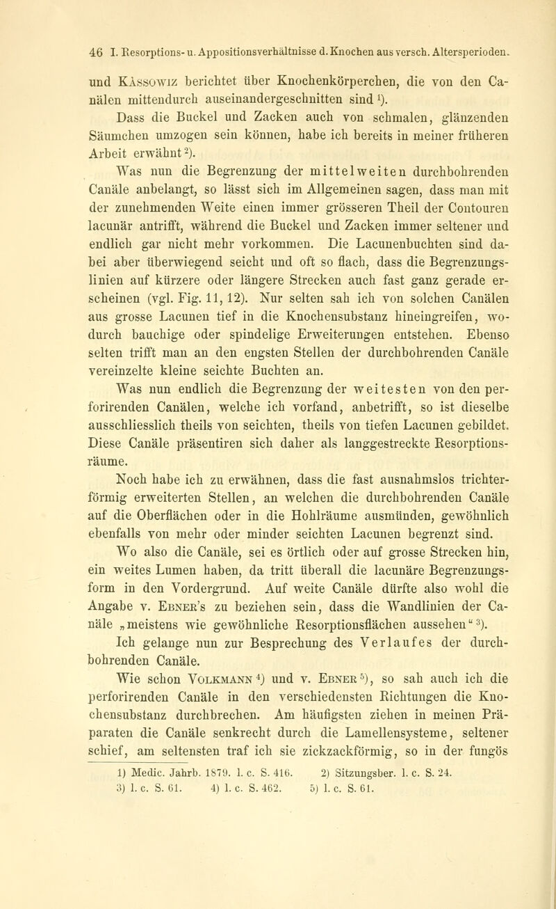 und Kassowi/ bericlitet über Knochenkörperchen, die von den Ca- nälen mittendurch auseinandergeschnitten sind i). Dass die Buckel und Zacken auch von schmalen, glänzenden Säumchen umzogen sein können, habe ich bereits in meiner früheren Arbeit erwähnt 2). Was nun die Begrenzung der mittelweiten durchbohrenden Canäle anbelangt, so lässt sich im Allgemeinen sagen, dass man mit der zunehmenden Weite einen immer grösseren Theil der Contouren lacunär antrifft, während die Buckel und Zacken immer seltener und endlich gar nicht mehr vorkommen. Die Lacunenbuchten sind da- bei aber überwiegend seicht und oft so flach, dass die Begrenzungs- linien auf kürzere oder längere Strecken auch fast ganz gerade er- scheinen (vgl. Fig. 11, 12). Nur selten sah ich von solchen Canälen aus grosse Lacunen tief in die Knochensubstanz hineingreifen, wo- durch bauchige oder spindelige Erweiterungen entstehen. Ebenso selten trifft man an den engsten Stellen der durchbohrenden Canäle vereinzelte kleine seichte Buchten an. Was nun endlich die Begrenzung der weitesten von den per- forirenden Canälen, welche ich vorfand, anbetrifft, so ist dieselbe ausschliesslich theils von seichten, theils von tiefen Lacunen gebildet. Diese Canäle präsentiren sich daher als langgestreckte Resorptions- räume. Noch habe ich zu erwähnen, dass die fast ausnahmslos trichter- förmig erweiterten Stellen, an welchen die durchbohrenden Canäle auf die Oberflächen oder in die Hohlräume ausmünden, gewöhnlich ebenfalls von mehr oder minder seichten Lacunen begrenzt sind. Wo also die Canäle, sei es örtlich oder auf grosse Strecken hin, ein weites Lumen haben, da tritt überall die lacunäre Begrenzungs- form in den Vordergrund. Auf weite Canäle dürfte also wohl die Angabe v. Ebnee's zu beziehen sein, dass die Wandlinien der Ca- näle „meistens wie gewöhnliche Resorptionsflächen aussehenS). Ich gelange nun zur Besprechung des Verlaufes der durch- bohrenden Canäle. Wie schon Volkmann4} und v. Ebnere), so sah auch ich die perforirenden Canäle in den verschiedensten Richtungen die Kno- chensubstanz durchbrechen. Am häufigsten ziehen in meinen Prä- paraten die Canäle senkrecht durch die Lamellensysteme, seltener schief, am seltensten traf ich sie zickzackförmig, so in der fungös 1) Medic. Jahrb. 1879. 1. c. S. 416. 2) Sitzungsber. 1. c. S. 24. 3)1. c. S. 61. 4)1. c. S. 462. 5) 1. c. S. 61.