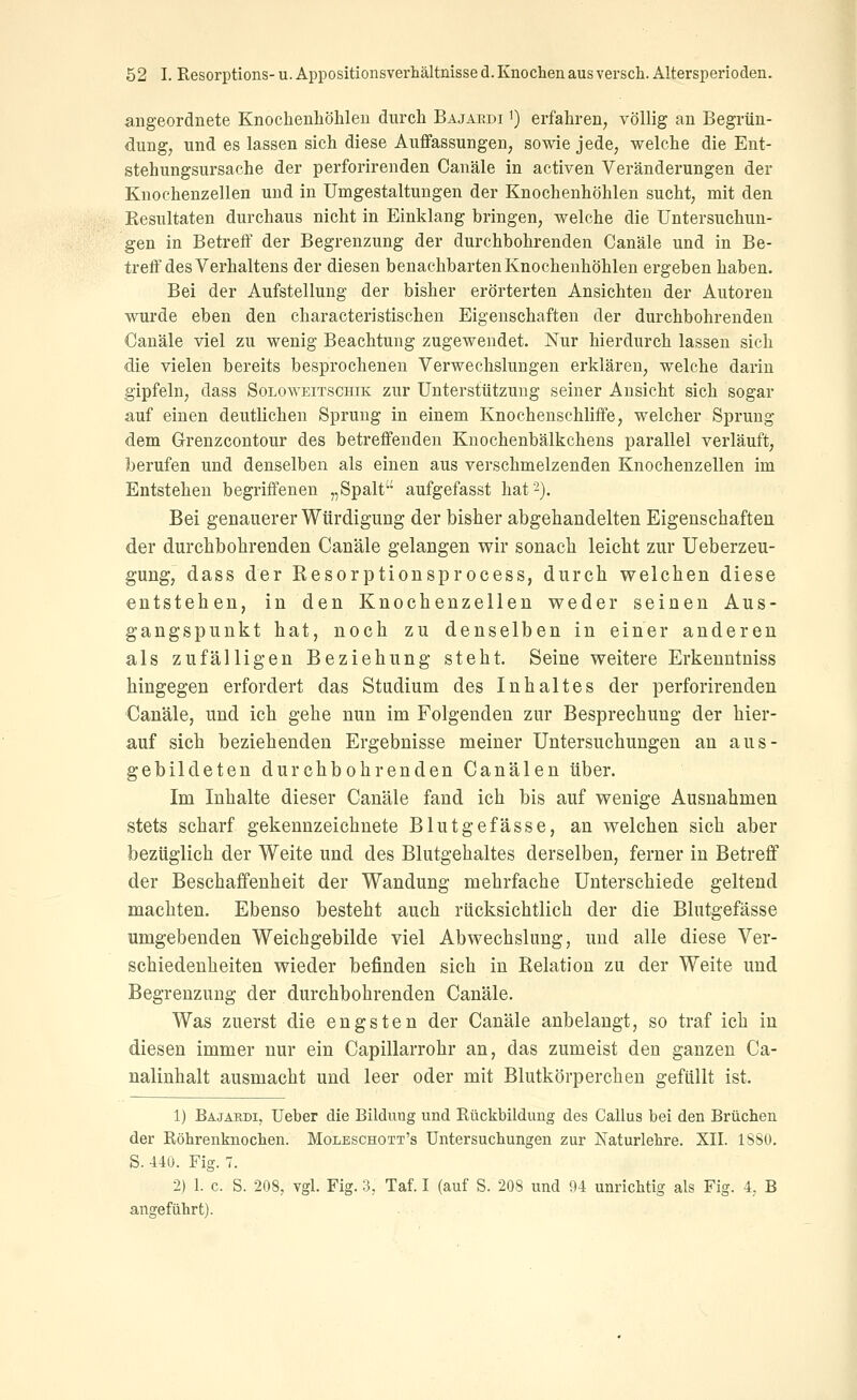 angeordnete Knochenhölileu durch Bajaedi i) erfahren, völlig an Begrün- dung, und es lassen sich diese Auffassungen, sowie jede, welche die Eut- stehungsursache der perforirenden Canäle in activen Veränderungen der Knochenzellen und in Umgestaltungen der Knochenhöhlen sucht, mit den Resultaten durchaus nicht in Einklang bringen, welche die Untersuchun- gen in Betreff der Begrenzung der durchbohrenden Canäle und in Be- treff'des Verhaltens der diesen benachbarten Knochenhöhlen ergeben haben. Bei der Aufstellung der bisher erörterten Ansichten der Autoren wurde eben den characteristischen Eigenschaften der durchbohrenden Canäle viel zu wenig Beachtung zugewendet. Nur hierdurch lassen sich die vielen bereits besprochenen Verwechslungen erklären, welche darin gipfeln, dass Soloweitschik zur Unterstützung seiner Ansicht sich sogar auf einen deutlichen Sprung in einem Knochenschliffe, welcher Sprung dem Grrenzcontour des betreffenden Knochenbälkchens parallel verläuft, berufen und denselben als einen aus verschmelzenden Knochenzellen im Entstehen begriffenen „Spalt aufgefasst hat 2). Bei genauerer Würdigung der bisher abgehandelten Eigenschaften der durchbohrenden Canäle gelangen wir sonach leicht zur Ueberzeu- gung, dass der Resorptionsprocess, durch welchen diese entstehen, in den Knochenzellen weder seinen Aus- gangspunkt hat, noch zu denselben in einer anderen als zufälligen Beziehung steht. Seine weitere Erkenntniss hingegen erfordert das Studium des Inhaltes der perforirenden Canäle, und ich gehe nun im Folgenden zur Besprechung der hier- auf sich beziehenden Ergebnisse meiner Untersuchungen an aus- gebildeten durchbohrenden Canälen über. Im Inhalte dieser Canäle fand ich bis auf wenige Ausnahmen stets scharf gekennzeichnete Blutgefässe, an welchen sich aber bezüglich der Weite und des Blutgehaltes derselben, ferner in Betreff der Beschaffenheit der Wandung mehrfache Unterschiede geltend machten. Ebenso besteht auch rücksichtlich der die Blutgefässe umgebenden Weichgebilde viel Abwechslung, und alle diese Ver- schiedenheiten wieder befinden sich in Relation zu der Weite und Begrenzung der durchbohrenden Canäle. Was zuerst die engsten der Canäle anbelangt, so traf ich in diesen immer nur ein Capillarrohr an, das zumeist den ganzen Ca- nalinhalt ausmacht und leer oder mit Blutkörperchen gefüllt ist. 1) Bäjäbdi, lieber die Bildung und Rückbildung des Callus bei den Brüchen der Röhrenknochen. Moleschott's Untersuchungen zur Naturlehre. XII. 1S80. S. 440. Fig. 7. 2) 1. c. S. 208, vgl. Fig. 3, Taf. I (auf S. 208 und 94 unrichtig als Fig. 4, B angeführt).