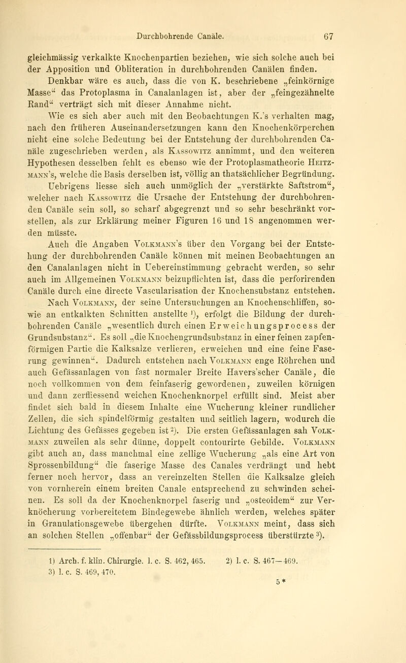 gleichmässig verkalkte Kuochenpartien bezieheU; wie sich solche auch bei der Apposition und Obliteration in durchbohrenden Canälen finden. Denkbar wäre es auch, dass die von K. beschriebene „feinkörnige Masse das Protoplasma in Canalanlagen ist, aber der „feingezähnelte Rand verträgt sich mit dieser Annahme nicht. Wie es sich aber auch mit den Beobachtungen K.'s verhalten mag, nach den früheren Auseinandersetzungen kann den Knochenkörperchen nicht eine solche Bedeutung bei der Entstehung der durchbohrenden Ca- näle zugeschrieben werden, als Kassowitz annimmt, und den weiteren Hypothesen desselben fehlt es ebenso wie der Protoplasmatheorie Heitz- mann's, welche die Basis derselben ist, völlig an thatsächlicher Begründung. Uebrigens Hesse sich auch unmöglich der „verstärkte Saftstrom, welcher nach Kassowitz die Ursache der Entstehung der durchbohren- den Canäle sein soll, so scharf abgegrenzt und so sehr beschränkt vor- stellen, als zur Erklärung meiner Figuren 16 und 18 angenommen wer- den müsste. Auch die Angaben VoLKMAj^f^'s über den Vorgang bei der Entste- hung der durchbohrenden Canäle können mit meinen Beobachtungen an den Canalanlagen nicht in Uebereinstimmung gebracht werden, so sehr auch im Allgemeinen Volkmann beizupflichten ist, dass die perforirenden Canäle durch eine directe Vascularisation der Knochensubstanz entstehen. Nach Volkmann, der seine Untersuchungen an Knochenschliffen, so- wie an entkalkten Schnitten anstellte '), erfolgt die Bildung der durch- bohrenden Canäle „wesentlich durch einen Erweichungsprocess der Grundsubstanz. Es soll „die Knochengrundsubstanz in einer feinen zapfen- förmigen Partie die Kalksalze verlieren, erweichen und eine feine Fase- rung gewinnen. Dadurch entstehen nach Volkmann enge Röhrchen und auch Gefässanlagen von fast normaler Breite Havers'scher Canäle, die noch vollkommen von dem feinfaserig gewordenen, zuweilen körnigen und dann zerfliessend weichen Knochenknorpel erfüllt sind. Meist aber findet sich bald in diesem Inhalte eine Wucherung kleiner rundlicher Zellen, die sich spindelförmig gestalten und seitlich lagern, wodurch die Lichtung des Gefässes gegeben ist -}. Die ersten Gefässanlagen sah Volk- mann zuweilen als sehr dünne, doppelt contourirte Gebilde. Volkmann gibt auch an, dass manchmal eine zellige Wucherung „als eine Art von Sprossenbildung die faserige Masse des Canales verdrängt und hebt ferner noch hervor, dass an vereinzelten Stellen die Kalksalze gleich von vornherein einem breiten Canäle entsprechend zu schwinden schei- nen. Es soll da der Knochenknorpel faserig und „osteoidem zur Ver- knöcherung vorbereitetem Bindegewebe ähnlich werden, welches später in Granulationsgewebe übergehen dürfte. Volkmann meint, dass sich an solchen Stellen „offenbar der Gefässbildungsprocess überstürzte 3). 1) Arch. f. kUn. Chirurgie. 1. c. S. 462, 465. 2) 1. c. S. 467—469.