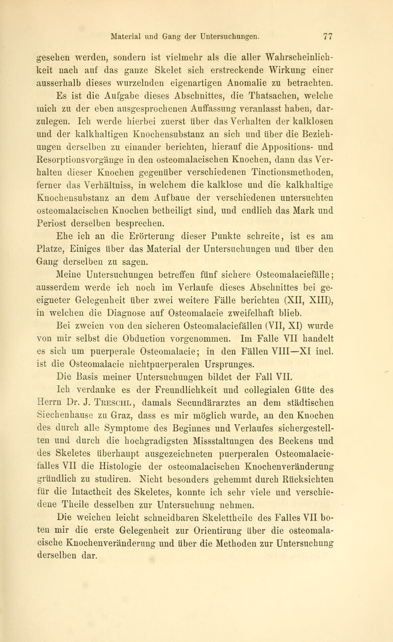 gesehen werden, sondern ist vielmehr als die aller Wahrscheinlich- keit nach auf das ganze Skelet sich erstreckende Wirkung einer ausserhalb dieses wurzelnden eigenartigen Anomalie zu betrachten. Es ist die Aufgabe dieses Abschnittes, die Thatsachen, welche mich zu der eben ausgesprochenen Auffassung veranlasst haben, dar- zulegen. Ich werde hierbei zuerst über das Verhalten der kalklosen und der kalkhaltigen Knochensubstanz an sich und über die Bezieh- ungen derselben zu einander berichten, hierauf die Appositions- und Resorptionsvorgäuge in den osteomalacischen Knochen, dann das Ver- halten dieser Knochen gegenüber verschiedenen Tinctionsmethoden, ferner das Verhältniss, in welchem die kalklose und die kalkhaltige Knochensubstanz an dem Aufbaue der verschiedenen untersuchten osteomalacischen Knochen betheiligt sind, und endlich das Mark und Periost derselben besprechen. Ehe ich an die Erörterung dieser Punkte schreite, ist es am Platze, Einiges über das Material der Untersuchungen und über den Gang derselben zu sagen. Meine Untersuchungen betreffen fünf sichere Osteomalaciefälle; ausserdem werde ich noch im Verlaufe dieses Abschnittes bei ge- eigneter Gelegenheit über zwei weitere Fälle berichten (XII, XIII), in welchen die Diagnose auf Osteomalacie zweifelhaft blieb. Bei zweien von den sicheren Osteomalaciefällen (VII, XI) wurde von mir selbst die Obduction vorgenommen. Im Falle VII handelt es sich um puerperale Osteomalacie; in den Fällen VIII—XI incl. ist die Osteomalacie nichtpuerperalen Ursprunges. Die Basis meiner Untersuchungen bildet der Fall VII. Ich verdanke es der Freundlichkeit und collegialen Güte des Herrn Dr. J. Treschl, damals Secundärarztes an dem städtischen Siechenhause zu Graz, dass es mir möglich wurde, an den Knochen des durch alle Symptome des Beginnes und Verlaufes sichergestell- ten und durch die hochgradigsten Missstaltungen des Beckens und des Skeletes überhaupt ausgezeichneten puerperalen Osteomalacie- falles VII die Histologie der osteomalacischen Knochenveränderung gründlich zu studiren. Nicht besonders gehemmt durch Rücksichten für die Intactheit des Skeletes, konnte ich sehr viele und verschie- dene Theile desselben zur Untersuchung nehmen. Die weichen leicht schneidbaren Skelettheile des Falles VII bo- ten mir die erste Gelegenheit zur Orientirung über die osteomala- cische Knochenveränderung und über die Methoden zur Untersuchung derselben dar.