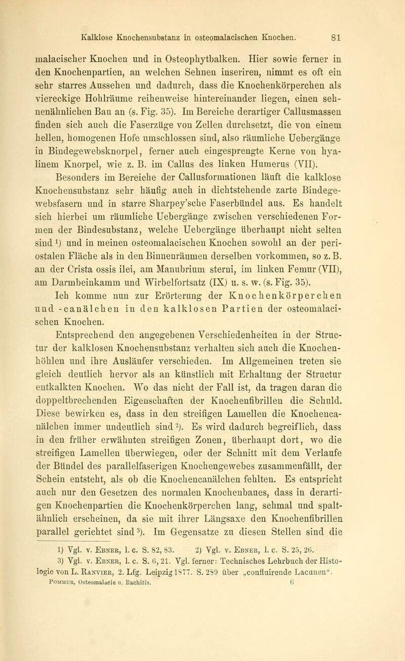 malacischer Knoclien und in Osteopliytbalken. Hier sowie ferner in den Knochenpartien, an welchen Sehnen inseriren, nimmt es oft ein sehr starres Aussehen und dadurch, dass die Knochenkörperchen als viereckige Hohlräume reihenweise hintereinander liegen, einen seh- nenähnlichen Bau an (s. Fig. 35). Im Bereiche derartiger Callusmassen finden sich auch die Faserzüge von Zellen durchsetzt, die von einem hellen, homogenen Hofe umschlossen sind, also räumliche Uebergänge in Bindegewebsknorpel, ferner auch eingesprengte Kerne von hya- linem Knorpel, wie z. B. im Callus des linken Humerus (VH). Besonders im Bereiche der Callusformationen läuft die kalklose Knochensubstanz sehr häufig auch in dichtstehende zarte Bindege- websfasern und in starre Sharpey'sche Faserbündel aus. Es handelt sich hierbei um räumliche Uebergänge zwischen verschiedenen For- men der Bindesubstanz, welche Uebergänge überhaupt nicht selten sind ^) und in meinen osteomalacischen Knochen sowohl an der peri- ostalen Fläche als in den Binnenräumen derselben vorkommen, so z. B. an der Crista ossis ilei, am Manubrium sterni, im linken Femur (VH), am Darmbeinkamm und Wirbelfortsatz (IX) u. s. w. (s. Fig. 35). Ich komme nun zur Erörterung der Knochenkörperchen und -canälchen in den kalklosen Partien der osteomalaci- schen Knochen. Entsprechend den angegebenen Verschiedenheiten in der Struc- tur der kalklosen Knochensubstanz verhalten sich auch die Knochen- höhlen und ihre Ausläufer verschieden. Im Allgemeinen treten sie gleich deutlich hervor als an künstlich mit Erhaltimg der Structur entkalkten Knochen. Wo das nicht der Fall ist, da tragen daran die doppeltbrechenden Eigenschaften der Knochenfibrillen die Schuld. Diese bewirken es, dass in den streifigen Lamellen die Knochenca- nälchen immer undeutlich sind '^). Es wird dadurch begreiflich, dass in den früher erwähnten streifigen Zonen, überhaupt dort, wo die streifigen Lamellen überwiegen, oder der Schnitt mit dem Verlaufe der Bündel des parallelfaserigen Knochengewebes zusammenfällt, der Schein entsteht, als ob die Knochencanälchen fehlten. Es entspricht auch nur den Gesetzen des normalen Knochenbaues, dass in derarti- gen Knochenpartien die Knochenkörperchen lang, schmal und spalt- ähnlich erscheinen, da sie mit ihrer Längsaxe den Knochenfibrillen parallel gerichtet sind 3). Im Gegensatze zu diesen Stellen sind die 1) Vgl. V. Ebnee, 1. c. S. 82, 83. 2) Vgl. v. Ebner, 1. c. S. 25, 26. 3) Vgl. Y. Ebner, I.e. S. 6,21. Vgl. ferner: Technisches Lehrbuch der Histo- logie von L. Ranvier, 2. Lfg. Leipzig IST. S. 289 über „confluirende Lacunen. PoMMER, Osteomalacie vi. Eachitis. 6