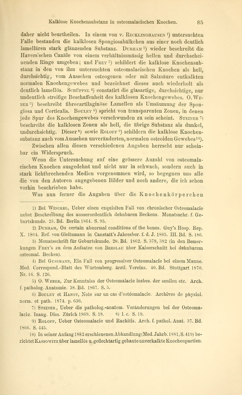 daher nicht beurtheilen. In einem von v. Recklinqhaüsen ') untersuchten Falle bestanden die kalklosen Spongiosabälkchen aus einer noch deutlich lamellären stark glänzenden Substanz. Durham^) wieder beschreibt die Havers'scheu Canäle von einem verhältnissmässig hellen und durchschei- nenden Ringe umgeben 5 und Frey 3) schildert die kalklose Knochensub- stanz in den von ihm untersuchten osteomalacischen Knochen als hell; durchsichtig, vom Aussehen osteogenen oder mit Salzsäure entkalkten normalen Knochengewebes und bezeichnet dieses auch wiederholt als deutlich lamellös. Schüppel *) constatirt die glasartige, durchsichtige, nur undeutlich streifige Beschaffenheit des kalklosen Knochengewebes. 0. We- ber s) beschreibt fibrocartilaginöse Lamellen als Umsäumuug der Spon- giosa und Corticalis. Bouley ^0 spricht von transparenten Zonen, in denen jede Spur des Knochengewebes verschwunden zu sein scheint. Steiner'') beschreibt die kalklosen Zonen als hell, die übrige Substanz als dunkel, undurchsichtig. Dieser s) sowie Eolofp 9) schildern die kalklose Knochen- substanz auch vom Aussehen unveränderten, normalen osteoiden Gewebes lo). Zwischen allen diesen verschiedenen Angaben herrscht nur schein- bar ein Widerspruch. Wenn die Untersuchung auf eine grössere Anzahl von osteomala- cischen Knochen ausgedehnt und nicht nur in schwach, sondern auch in stark lichtbrechenden Medien vorgenommen wird, so begegnen uns alle die von den Autoren angegebenen Bilder und noch andere, die ich schon vorhin beschrieben habe. Was nun ferner die Angaben über die Knochenkörperchen 1) Bei WiNCKEL, Ueber einen exquisiten Fall von chronisclier Osteomalacie nebst Besclireibung des ausserordentlicb dehnbaren Beckens. Monatsschr. f. Ge- burtskunde. 23. Bd. Berlin 1864. S. 95. 2) Dtjkham, On certain abnormal conditions of the bones. Guy's Hosp. Rep. X. 1864. Ref. von Gleitsmann in Canstatt's Jahresber. f. d. J. 1865. III. Bd. S. 186, 3) Monatsschrift für Geburtskunde. 20. Bd. 1862. S. 378, 382 (in den Bemer- kungen Fkey's zu dem Aufsatze von Breslau über Kaiserschnitt bei dehnbarem osteomal. Becken). 4) Bei Gussmann, Ein Fall von progressiver Osteomalacie bei einem Manne. Med. Correspond.-Blatt des Würtemberg. ärztl. Vereins. 40. Bd. Stuttgart 1870. Nr. 16. S. 126. 5) 0. Weber, Zur Kenntniss der Osteomalacie insbes. der senilen etc. Arch. f. patholog. Anatomie. 38. Bd. 1867. S. 5. 6) Bouley et Hanot, Note sur un cas d'osteomalacie. Archives de physiol. norm, et path. 1874. p. 636. 7) Steiner, Ueber die patholog.-anatom. Veränderungen bei der Osteoma- lacie. Inaug. Diss. Zürich 1869. S. 18. 8) 1. c. S. 19. 9) RoLOPP, Ueber Osteomalacie und Rachitis. Arch. f. pathol. Anat. 37. Bd. 1866. S.445. 10) In seiner Anfang 1882 erschienenen Abhandlung(Med. Jahrb. 1881,8.419) be- richtet Kassowitz über lamellös u. geflechtartig gebauteunverkalkte Knochenpartien.