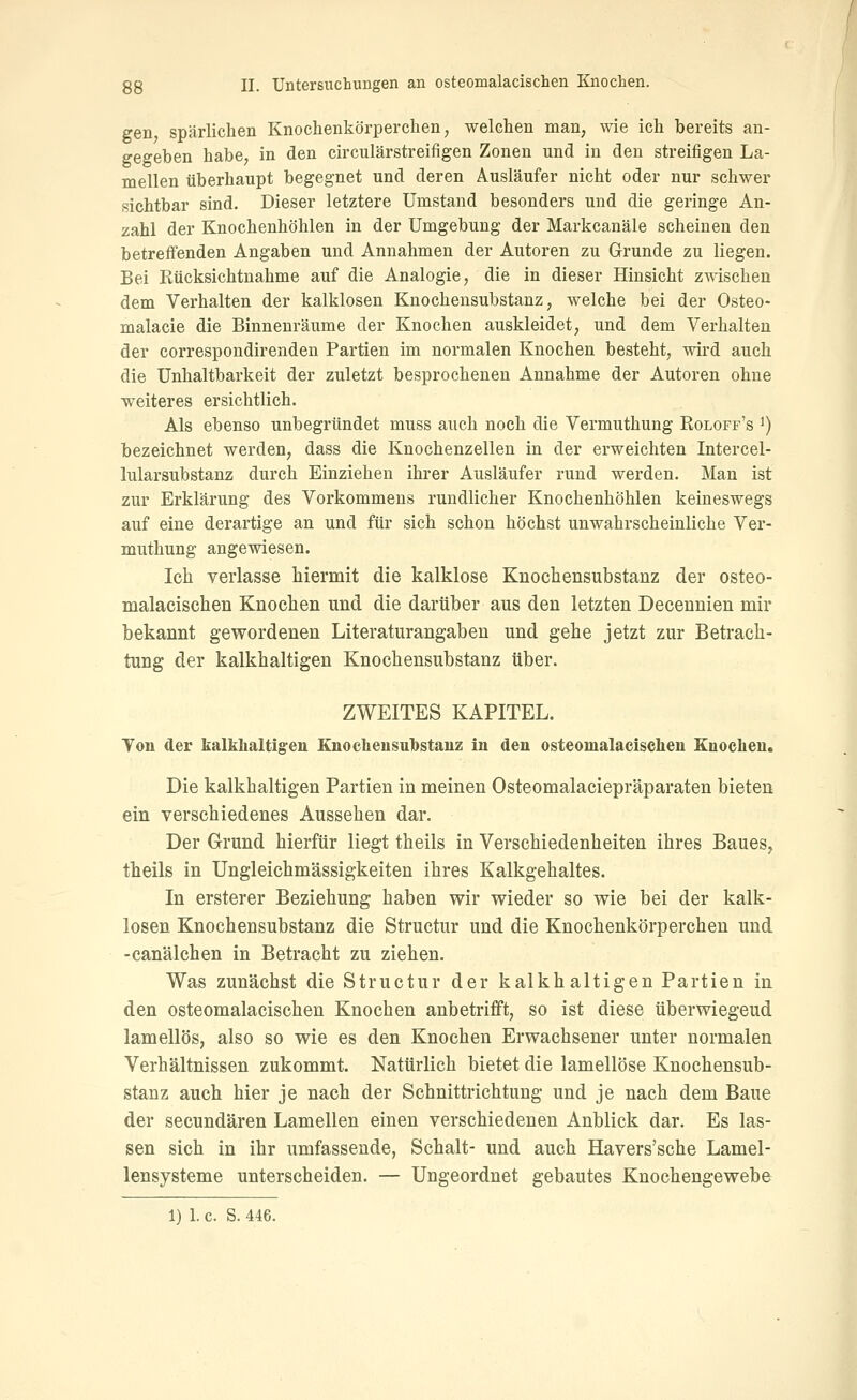 gen spärlichen Knochenkörperchen, welchen man, wie ich bereits an- gegeben habe, in den circulärstreifigen Zonen und in den streifigen La- mellen überhaupt begegnet und deren Ausläufer nicht oder nur schwer sichtbar sind. Dieser letztere Umstand besonders und die geringe An- zahl der Knochenhöhlen in der Umgebung der Markcanäle scheinen den betreffenden Angaben und Annahmen der Autoren zu Grunde zu liegen. Bei Rücksichtnahme auf die Analogie, die in dieser Hinsicht zwischen dem Verhalten der kalklosen Knochensubstanz, welche bei der Osteo- malacie die Binnenräume der Knochen auskleidet, und dem Verhalten der correspondirenden Partien im normalen Knochen besteht, wird auch die Unhaltbarkeit der zuletzt besprochenen Annahme der Autoren ohne weiteres ersichtlich. Als ebenso unbegründet muss auch noch die Vermuthung Roloff's ^) bezeichnet werden, dass die Knochenzellen in der erweichten Intercel- lularsubstanz durch Einziehen ihrer Ausläufer rund werden. Man ist zur Erklärung des Vorkommens rundlicher Knochenhöhlen keineswegs auf eine derartige an und für sich schon höchst unwahrscheinliche Ver- muthung angewiesen. Ich verlasse hiermit die kalklose Knochensubstanz der osteo- malacischen Knochen und die darüber aus den letzten Decennien mir bekannt gewordenen Literaturangaben und gehe jetzt zur Betrach- tung der kalkhaltigen Knochensubstanz über. ZWEITES KAPITEL. Ton der kalkhaltigen Knocliensubstauz in den osteomalacischen Euocheu. Die kalkhaltigen Partien in meinen Osteomalaciepräparaten bieten ein verschiedenes Aussehen dar. Der Grund hierfür liegt theils in Verschiedenheiten ihres Baues, theils in Ungleichmässigkeiten ihres Kalkgehaltes. In ersterer Beziehung haben wir wieder so wie bei der kalk- losen Knochensubstanz die Structur und die Knochenkörperchen und -canälchen in Betracht zu ziehen. Was zunächst die Structur der kalkhaltigen Partien in den osteomalacischen Knochen anbetrifft, so ist diese überwiegend lamellös, also so wie es den Knochen Erwachsener unter normalen Verhältnissen zukommt. Natürlich bietet die lamellöse Knochensub- stanz auch hier je nach der Schnittrichtung und je nach dem Baue der seeundären Lamellen einen verschiedenen Anblick dar. Es las- sen sich in ihr umfassende, Schalt- und auch Havers'sche Lamel- lensysteme unterscheiden. — Ungeordnet gebautes Knochengewebe 1) 1. c. S. 446.