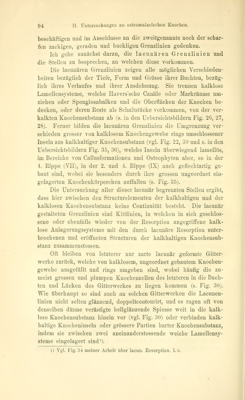 beschäftigen und im Anschlüsse an die zweitgenannte noch der schar- fen zackigen, geraden und buckligen Grenzlinien gedenken. Ich gehe zunächst daran, die lacunären Grenzlinien und die Stelleu zu besprechen, an welchen diese vorkommen. Die lacunären Grenzlinien zeigen alle möglichen Verschieden- heiten bezüglich der Tiefe, Form und Grösse ihrer Buchten, bezüg- lich ihres Verlaufes und ihrer Ausdehnung. Sie trennen kalklose Lamellensysteme, welche Havers'sche Canäle oder Markräume um- ziehen oder Spongiosabalken und die Oberflächen der Knochen be- decken, oder deren Eeste als Schaltstücke vorkommen, von der ver- kalkten Knochensubstanz ab (s. in den Uebersichtsbildern Fig. 26, 27, 28). Ferner bilden die lacunären Grenzlinien die Umgrenzung ver- schieden grosser von kalklosem Knochengewebe rings umschlossener Inseln aus kalkhaltiger Knochensubstanz (vgl. Fig. 22, 30 und s. in den Uebersichtsbildern Fig. 35, 36), welche Inseln überwiegend lamellös, im Bereiche von Callusformationen und Osteophyten aber, so in der 4. Rippe (VII), in der 2. und 4. Eippe (IX) auch geflechtartig ge- baut sind, wobei sie besonders durch ihre grossen ungeordnet ein- gelagerten Knochenkörperchen auffallen (s. Fig. 35). Die Untersuchung aller dieser lacunär begrenzten Stellen ergibt, dass hier zwischen den Structurelementen der kalkhaltigen und der kalklosen Knochensubstanz keine Continuität besteht. Die lacunär gestalteten Grenzlinien sind Kittlinien, in welchen in sich geschlos- sene oder ebenfalls wieder von der Resorption angegriffene kalk- lose Anlagerungssysteme mit den durch lacunäre Resorption unter- brochenen und eröff'neten Structuren der kalkhaltigen Knochensub- stanz zusammenstossen. Oft bleiben von letzterer nur zarte lacunär geformte Gitter- werke zurück, welche von kalklosem, ungeordnet gebautem Knochen- gewebe ausgefüllt und rings umgeben sind, wobei häufig die zu- meist grossen und plumpen Knochenzellen des letzteren in die Buch- ten und Lücken des Gitterwerkes zu liegen kommen (s. Fig. 30). Wie überhaupt so sind auch an solchen Gitterwerken die Lacunen- linien nicht selten glänzend, doppeltcontourirt, und es ragen oft von denselben dünne verästigte hellglänzende Spiesse weit in die kalk- lose Knochensubstanz hinein vor (vgl, Fig. 30) oder verbinden kalk- haltige Knocheninseln oder grössere Partien harter Knochensubstanz, indem sie zwischen zwei aneinanderstossende weiche Lamellensy- steme eingelagert sind')-