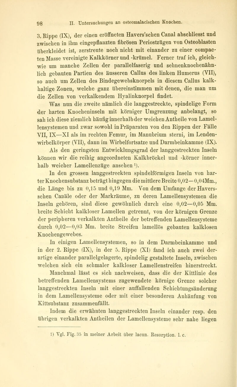 3. Rippe (IX), der einen eröffneten Havers'schen Canal absehliesst und zwischen in ihm eingepflanzten fibrösen Periostztigen von Osteoblasten iiberkleidet ist, zerstreute noch nicht mit einander zu einer compac- ten Masse vereinigte Kalkkörner und -krümel. Ferner traf ich, gleich- wie um manche Zellen der parallelfaserig und sehnenknochenähn- lich gebauten Partien des äusseren Callus des linken Humerus (VII), so auch um Zellen des Bindegewebsknorpels in diesem Callus kalk- haltige Zonen, welche ganz übereinstimmen mit denen, die man um die Zellen von verkalkendem Hyalinknorpel findet. Was nun die zweite nämlich die langgestreckte, spindelige Form der harten Knocheninseln mit körniger Umgrenzung anbelangt, so sah ich diese ziemlich häufig innerhalb der weichen Antheile von Lamel- lensystemen und zwar sowohl in Präparaten von den Rippen der Fälle VII, IX—XI als im rechten Femur, im Manubrium sterni, im Lenden- wirbelkörper (VII), dann im Wirbelfortsatze und Darmbeinkamme (IX). Als den geringsten Entwicklungsgrad der langgestreckten Inseln können wir die reihig angeordneten Kalkbröckel und -körner inner- halb weicher Lamellenzüge ansehen i). In den grossen langgestreckten spindelförmigen Inseln von har- ter Knochensubstanz beträgt hingegen die mittlere Breite 0,02~0,04Mm., die Länge bis zu 0,15 und 0,19 Mm. Von dem Umfange der Havers- schen Canäle oder der Markräume, zu deren Lamellensystemen die Inseln gehören, sind diese gewöhnlich durch eine 0,02—0,05 Mm. breite Schicht kalkloser Lamellen getrennt, von der körnigen Grenze der peripheren verkalkten Antheile der betreffenden Lamellensysteme durch 0,02—0,03 Mm. breite Streifen lamellös gebauten kalklosen Knochengewebes. In einigen Lamellensystemen, so in dem Darmbeinkamme und in der 2. Rippe (IX), in der 5. Rippe (XI) fand ich auch zwei der- artige einander parallelgelagerte, spindelig gestaltete Inseln, zwischen welchen sich ein schmaler kalkloser Lamellenstreifen hinerstreckt. Manchmal lässt es sich nachweisen, dass die der Kittlinie des betreffenden Lamellensystems zugewendete körnige Grenze solcher langgestreckten Inseln mit einer auffallenden Schichtungsänderung in dem Lamellensysteme oder mit einer besonderen Anhäufung von Kittsubstanz zusammenfällt. Indem die erwähnten langgestreckten Inseln einander resp. den übrigen verkalkten Antheilen der Lamellensysteme sehr nahe liegen