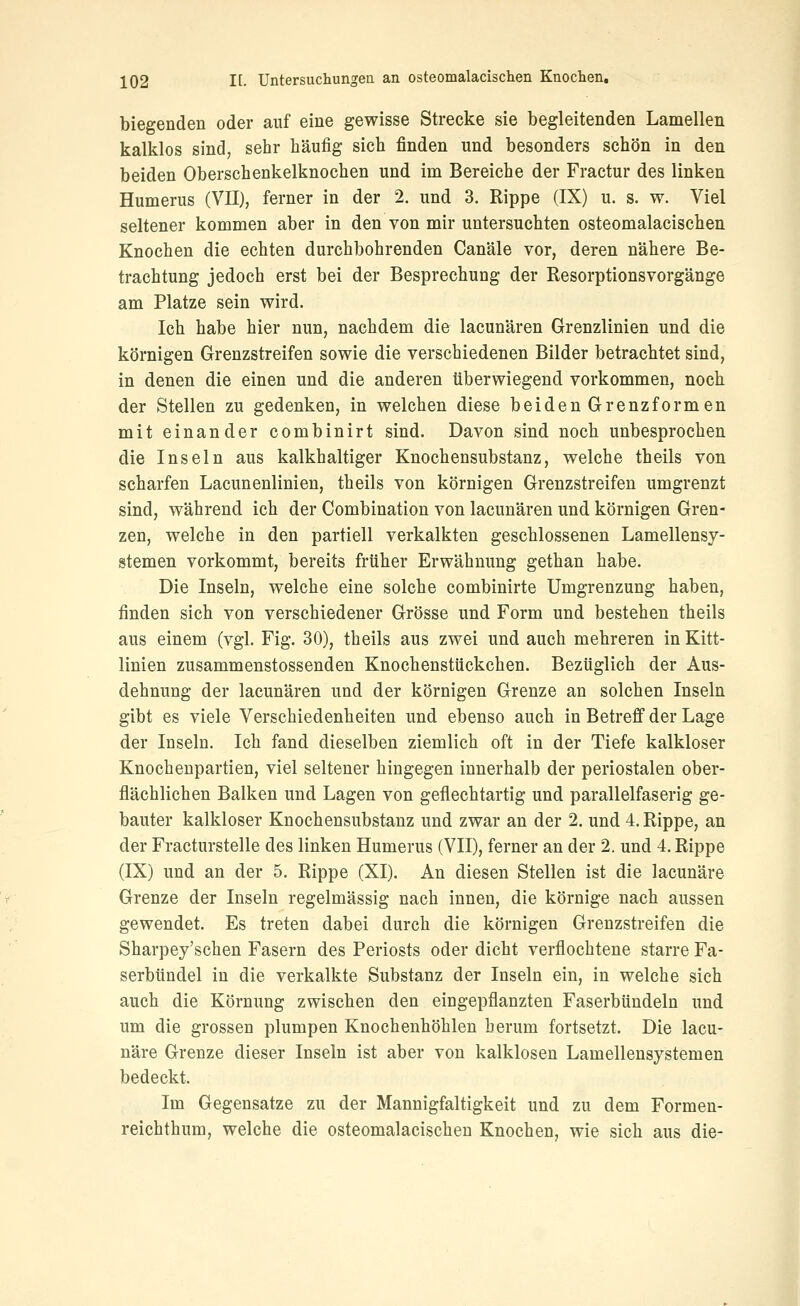 biegenden oder auf eine gewisse Strecke sie begleitenden Lamellen kalklos sind, sehr häufig sich finden und besonders schön in den beiden Oberschenkelknochen und im Bereiche der Fractur des linken Humerus (VII), ferner in der 2. und 3. Rippe (IX) u. s. w. Viel seltener kommen aber in den von mir untersuchten osteomalacischen Knochen die echten durchbohrenden Canäle vor, deren nähere Be- trachtung jedoch erst bei der Besprechung der Resorptionsvorgänge am Platze sein wird. Ich habe hier nun, nachdem die lacunären Grenzlinien und die körnigen Grenzstreifen sowie die verschiedenen Bilder betrachtet sind, in denen die einen und die anderen tiberwiegend vorkommen, noch der Stellen zu gedenken, in welchen diese beiden Grenzformen mit einander combinirt sind. Davon sind noch unbesprochen die Inseln aus kalkhaltiger Knochensubstanz, welche theils von scharfen Lacunenlinien, theils von körnigen Grenzstreifen umgrenzt sind, während ich der Combination von lacunären und körnigen Gren- zen, welche in den partiell verkalkten geschlossenen Lamellensy- stemen vorkommt, bereits früher Erwähnung gethan habe. Die Inseln, welche eine solche combinirte Umgrenzung haben, finden sich von verschiedener Grösse und Form und bestehen theils aus einem (vgl. Fig. 30), theils aus zwei und auch mehreren in Kitt- linien zusammenstossenden Knochenstückchen. Bezüglich der Aus- dehnung der lacunären und der körnigen Grenze an solchen Inseln gibt es viele Verschiedenheiten und ebenso auch in Betreff der Lage der Inseln. Ich fand dieselben ziemlich oft in der Tiefe kalkloser Knochenpartien, viel seltener hingegen innerhalb der periostalen ober- flächlichen Balken und Lagen von geflechtartig und parallelfaserig ge- bauter kalkloser Knochensubstanz und zwar an der 2. und 4. Rippe, an der Fracturstelle des linken Humerus (VII), ferner an der 2. und 4. Rippe (IX) und an der 5. Rippe (XI). An diesen Stellen ist die lacunäre Grenze der Inseln regelmässig nach innen, die körnige nach aussen gewendet. Es treten dabei durch die körnigen Grenzstreifen die Sharpey'schen Fasern des Periosts oder dicht verflochtene starre Fa- serbündel in die verkalkte Substanz der Inseln ein, in welche sich auch die Körnung zwischen den eingepflanzten Faserbündeln und um die grossen plumpen Knochenhöhlen herum fortsetzt. Die lacu- näre Grenze dieser Inseln ist aber von kalklosen Lamellensystemen bedeckt. Im Gegensatze zu der Mannigfaltigkeit und zu dem Formen- reichthum, welche die osteomalacischen Knochen, wie sich aus die-