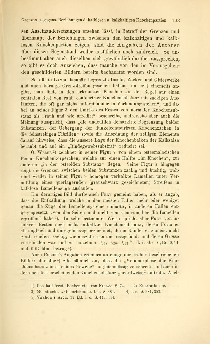 sen Auseinandersetzungen ersehen lässt, in Betreff der Grenzen und überhaupt der Beziehungen zwischen den kalkhaltigen und kalk- losen Knochenpartien zeigen, sind die Angaben der Autoren über diesen Gegenstand weder ausführlich noch zahlreich. So un- bestimmt aber auch dieselben sich gewöhnlich darüber aussprechen, so gibt es doch Anzeichen, dass manche von den im Vorausgehen- den geschilderten Bildern bereits beobachtet worden sind. So dürfte Lambl lacunär begrenzte Inseln, Zacken und Gitterwerke und auch körnige Grenzstreifen gesehen haben, da er') einerseits .an- gibt, man finde in den erkrankten Knochen „in der Regel nur einen centralen Rest von rauh contourirter Knochensubstanz mit zackigen Aus- läufern, die oft gar nicht untereinander in Verbindung stehen, und da- bei an seiner Figur 3 den Umriss des Restes von normaler Knochensub- stanz als „rauh und wie arrodirt beschreibt, andrerseits aber auch die Meinung ausspricht, dass „die undeutlich demarkirte Begrenzung beider Substanzen, der Uebergang der dunkelcontourirten Knochenzacken in die feinstreifigen Fibrillen sowie die Anordnung der zelligen Elemente darauf hinweise, dass die äussere Lage der Knochenbalken der Kalksalze beraubt und auf ein „Bindegewebssubstrat reducirt sei. 0. Weber -) zeichnet in seiner Figur 7 von einem osteomalacischen Femur Knochenkörperchen, welche zur einen Hälfte „im Knochen, zur anderen „in der osteoiden Substanz liegen. Seine Figur 8 hingegen zeigt die Grenzen zwischen beiden Substanzen zackig und buchtig, wäh- rend wieder in seiner Figur 9 homogen verkalkte Lamellen unter Ver- mittlung eines querlagernden (grauschwarz gezeichneten) Streifens in kalklose Lamelleuzüge auslaufen. Ein derartiges Bild dürfte auch Frey gemeint haben, als er angab, dass die Entkalkung, welche in den meisten Fällen mehr oder weniger genau die Züge der Lamellensysteme einhalte, in anderen Fällen ent- gegengesetzt „von den Seiten und nicht vom Centrum her die Lamellen ergriffen habe 3). In sehr bestimmter Weise spricht aber Frey von in- sularen Resten noch nicht entkalkter Knochensubstanz, deren Form er als ungleich und unregelmässig bezeichnet, deren Ränder er zumeist nicht glatt, sondern zackig, wie ausgefressen und rissig fand, und deren Grösse verschieden war und an einzelnen Vso, V20, V12', d. i. also 0,15, 0,11 und 0,07 Mm. betrugt). Auch Roloff's Angaben erinnern an einige der früher beschriebenen Bilder; derselbe'') gibt nämlich an, dass die „Metamorphose der Kno- chensubstanz in osteoides Gewebe ungleichmässig vorschreite und auch in der noch fest erscheinenden Knochensubstanz „heerdweise auftrete. Auch 1) Das halisteret. Becken etc. von Kilian. S. 74. 2) Enarratio etc. 3) Monatsschr. f. Geburtskunde. 1. c. S. 381. 4) 1. c. S. 381, 383. 5) Yirchow's Arch. 37. Bd. 1. c. S. 443, 444.