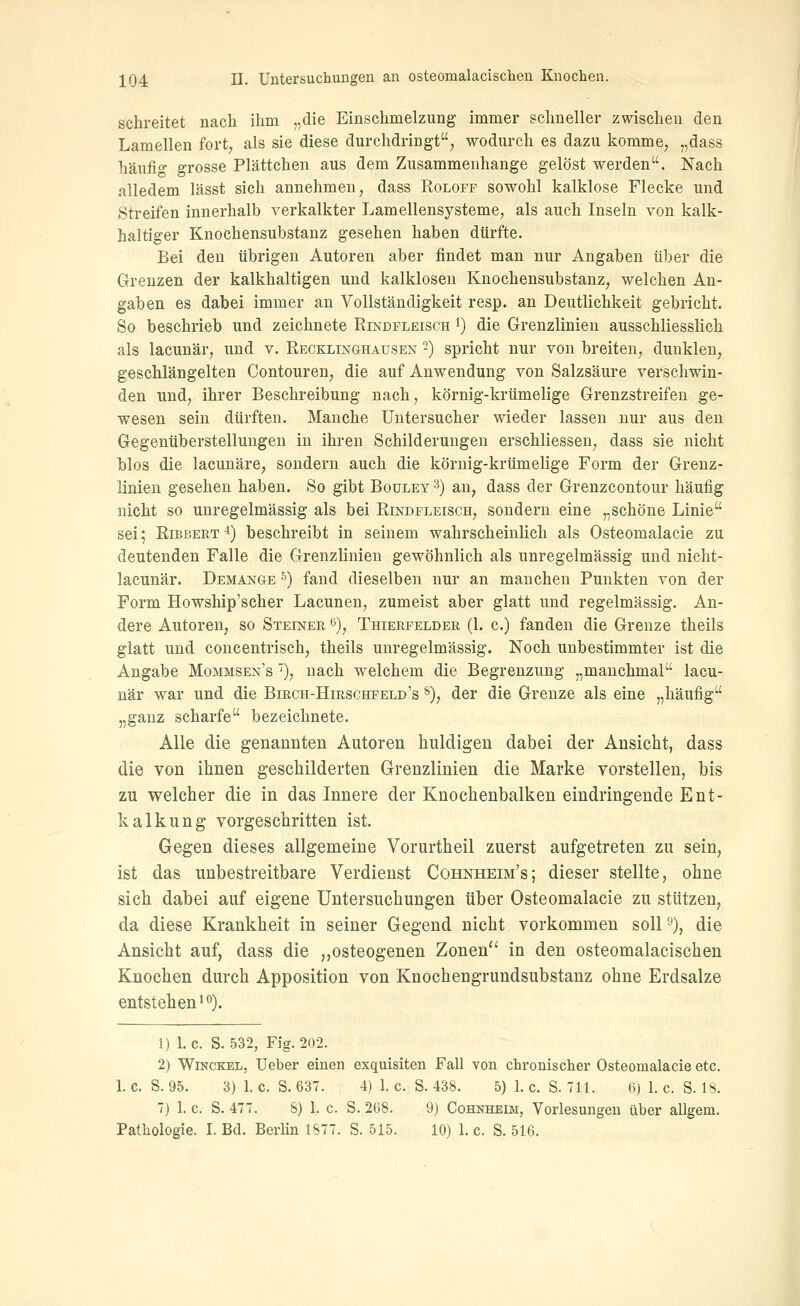 schreitet nach ihm „die Einschmelzung immer schneller zwischen den Lamellen fort^ als sie diese durchdringt, wodurch es dazu komme, „dass häufio grosse Plättchen aus dem Zusammenhange gelöst werden. Nach alledem lässt sich annehmen, dass Rolofp sowohl kalklose Flecke und Streifen innerhalb verkalkter Lamellensysteme, als auch Inseln von kalk- haltiger Knochensubstanz gesehen haben dürfte. Bei den übrigen Autoren aber findet man nur Angaben über die Grenzen der kalkhaltigen und kalklosen Knochensubstanz, welchen An- gaben es dabei immer an Vollständigkeit resp. an Deutlichkeit gebricht. So beschrieb und zeichnete Eindpleisch i) die Grenzlinien ausschliesslich als lacunär, und v. RECKLmGHAUSEN -) spricht nur von breiten, dunklen, geschlängelten Contouren, die auf Anwendung von Salzsäure verschwin- den und, ihrer Beschreibung nach, körnig-krümelige Grenzstreifen ge- wesen sein dürften. Manche Untersucher wieder lassen nur aus den Gegenüberstellungen in ihren Schilderungen erschliessen, dass sie nicht blos die lacunäre, sondern auch die körnig-krümelige Form der Grenz- linien gesehen haben. So gibt Boulet 3) an, dass der Grenzcontour häufig nicht so unregelmässig als bei Rindfleisch, sondern eine „schöne Linie sei; RiBBERT *) beschreibt in seinem wahrscheinlich als Osteomalacie zu deutenden Falle die Grenzlinien gewöhnlich als unregelmässig und uicht- lacunär. Demange ■'') fand dieselben nur an manchen Punkten von der Form Howship'scher Lacunen, zumeist aber glatt und regelmässig. An- dere Autoren, so Steiner <'), Thierfelder (1. c.) fanden die Grenze theils glatt und concentrisch, theils unregelmässig. Noch unbestimmter ist die Angabe Mommsen's '), nach welchem die Begrenzung „manchmal lacu- när war und die Birch-Hirschfeld's §), der die Grenze als eine „häufig „ganz scharfe bezeichnete. Alle die genannten Autoren huldigen dabei der Ansicht, dass die von ihnen geschilderten Grenzlinien die Marke vorstellen, bis zu welcher die in das Innere der Knochenbalken eindringende Ent- kalkung vorgeschritten ist. Gegen dieses allgemeine Vorurtheil zuerst aufgetreten zu sein, ist das unbestreitbare Verdienst Cohnheim's; dieser stellte, ohne sich dabei auf eigene Untersuchungen über Osteomalacie zu stützen, da diese Krankheit in seiner Gegend nicht vorkommen soll''), die Ansicht auf, dass die „osteogenen Zonen in den osteomalacischen Knochen durch Apposition von Knochengrundsubstanz ohne Erdsalze entstehen 10). 1) 1. c. S. 532, Fig. 202. 2) WiNCKEL, Ueber einen exquisiten Fall von chronischer Osteomalacie etc. 1. c. S. 95. 3) 1. c. S. 637. 4) 1. c. S. 438. 5) 1. c. S. 711. 6) 1. c. S. 18. 7) 1. c. S. 477. 8) 1. c. S. 268. 9) Cohnheim, Vorlesungen über allgem. Pathologie. I. Bd. Berlin 1877. S. 515. 10) 1. c. S. 516.