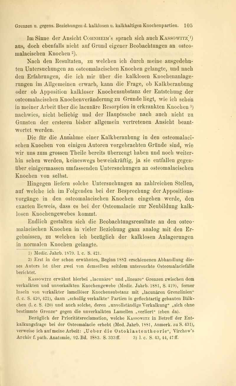 Im Sinne der Ansicht Cohnheim's sprach sich auch Kassowitz^ 0 aus, doch ebenfalls nicht auf Grund eigener Beobachtungen an osteo- malacischen Knochen 2). Nach den Resultaten, zu welchen ich durch meine ausgedehn- ten Untersuchungen an osteomalacischen Knochen gelangte, und nach den Erfahrungen, die ich mir über die kalklosen Knochenanlage- rungen im Allgemeinen erwarb, kann die Frage, ob Kalkberaubung oder ob Apposition kalkloser Knochensubstanz der Entstehung der osteomalacischen Knochenveränderung zu Grunde liegt, wie ich schon in meiner Arbeit über die lacuaäre Resorption in erkrankten Knochen ^) nachwies, nicht beliebig und der Hauptsache nach auch nicht zu Gunsten der ersteren bisher allgemein vertretenen Ansicht beant- wortet werden. Die für die Annahme einer Kalkberaubung in den osteomalaci- schen Knochen von einigen Autoren vorgebrachten Gründe sind, wie wir uns zum grossen Theile bereits überzeugt haben und noch weiter- hin sehen werden, keineswegs beweiskräftig, ja sie entfallen gegen- über einigermassen umfassenden Untersuchungen an osteomalacischen Knochen von selbst. Hingegen liefern solche Untersuchungen an zahlreichen Stellen, auf welche ich im Folgenden bei der Besprechung der Appositions- vorgänge in den osteomalacischen Knochen eingehen werde, den exacten Beweis, dass es bei der Osteomalacie zur Neubildung kalk- losen Knochengewebes kommt. Endlich gestalten sich die Beobachtungsresultate an den osteo- malacischen Knochen in vieler Beziehung ganz analog mit den Er- gebnissen, zu welchen ich bezüglich der kalklosen Anlagerungen in normalen Knochen gelangte. Ij Medic. Jahrb. 1879. 1. c. S. 421. 2) Erst in der schon erwähnten, Beginn 1882 erschienenen Abhandlung die- ses Autors ist über zwei von demselben seitdem untersuchte Osteomalaciefälle berichtet. Kassowitz erwähnt hierbei „lacunäre und „lineare Grenzen zwischen dem verkalkten und unverkalkten Knochengewebe (Medic. Jahrb. 1881, S. 419), femer Inseln von verkalkter lamellöser Knochensubstanz mit „lacunären Grenzlinien'' (1. c. S. 420, 421), dann „schollig verkalkte Partien in geflechtartig gebauten Bälk- chen (1. c. S. 420) und auch solche, deren „unvollständige Verkalkung „sich ohne bestimmte Grenze gegen die unverkalkten Lamellen „verliert (eben da). Bezüglich der Prioritätsreclamation, welche Kassowitz in Betreff der Ent- kalkungsfrage bei der Osteomalacie erhebt (Med. Jahrb. 1881, Anmerk. zu S. 431), verweise ich auf meine Arbeit: „Ueber die Ostoklastentheorie, Virchow's Archiv f. path. Anatomie, 92. Bd. 1883. S. 333 ff. 3) 1. c. S. 43, 44, 47 ff.
