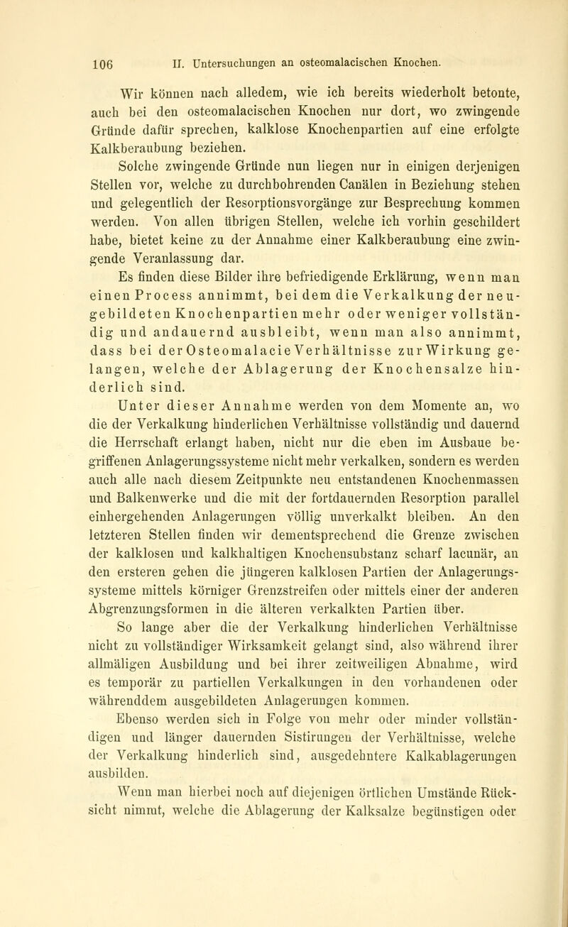 Wir können nach alledem, wie ich bereits wiederholt betonte, auch bei den osteomalacischen Knochen nur dort, wo zwingende Gründe dafür sprechen, kalklose Knochenpartien auf eine erfolgte Kalkberaubung beziehen. Solche zwingende Gründe nun liegen nur in einigen derjenigen Stellen vor, welche zu durchbohrenden Canälen in Beziehung stehen und gelegentlich der Resorptionsvorgänge zur Besprechung kommen werden. Von allen übrigen Stellen, welche ich vorhin geschildert habe, bietet keine zu der Annahme einer Kalkberaubung eine zwin- gende Veranlassung dar. Es finden diese Bilder ihre befriedigende Erklärung, wenn man einen Process annimmt, bei dem die Verkalkung der neu- gebildeten Knochenpartien mehr oder weniger vollstän- dig und andauernd ausbleibt, wenn man also annimmt, dass bei der Osteomalacie Verhältnisse zurWirkung ge- langen, welche der Ablagerung der Knochensalze hin- derlich sind. Unter dieser Annahme werden von dem Momente an, wo die der Verkalkung hinderlichen Verhältnisse vollständig und dauernd die Herrschaft erlangt haben, nicht nur die eben im Ausbaue be- griffenen Anlagerungssysteme nicht mehr verkalken, sondern es werden auch alle nach diesem Zeitpunkte neu entstandenen Knochenmassen und Balkenwerke und die mit der fortdauernden Resorption parallel einhergehenden Anlagerungen völlig unverkalkt bleiben. An den letzteren Stellen finden wir dementsprechend die Grenze zwischen der kalklosen und kalkhaltigen Knochensubstanz scharf lacunär, an den ersteren gehen die jüngeren kalklosen Partien der Anlagerungs- systeme mittels körniger Grenzstreifen oder mittels einer der anderen Abgrenzungsformen in die älteren verkalkten Partien über. So lange aber die der Verkalkung hinderlichen Verhältnisse nicht zu vollständiger Wirksamkeit gelangt sind, also während ihrer allmäligen Ausbildung und bei ihrer zeitweiligen Abnahme, wird es temporär zu partiellen Verkalkungen in den vorhandenen oder währenddem ausgebildeten Anlagerungen kommen. Ebenso werden sich in Folge von mehr oder minder vollstän- digen und länger dauernden Sistirungeu der Verhältnisse, welche der Verkalkung hinderlich sind, ausgedehntere Kalkablagerungen ausbilden. Wenn man hierbei noch auf diejenigen örtlichen Umstände Rück- sicht nimmt, welche die Ablagerung der Kalksalze begünstigen oder