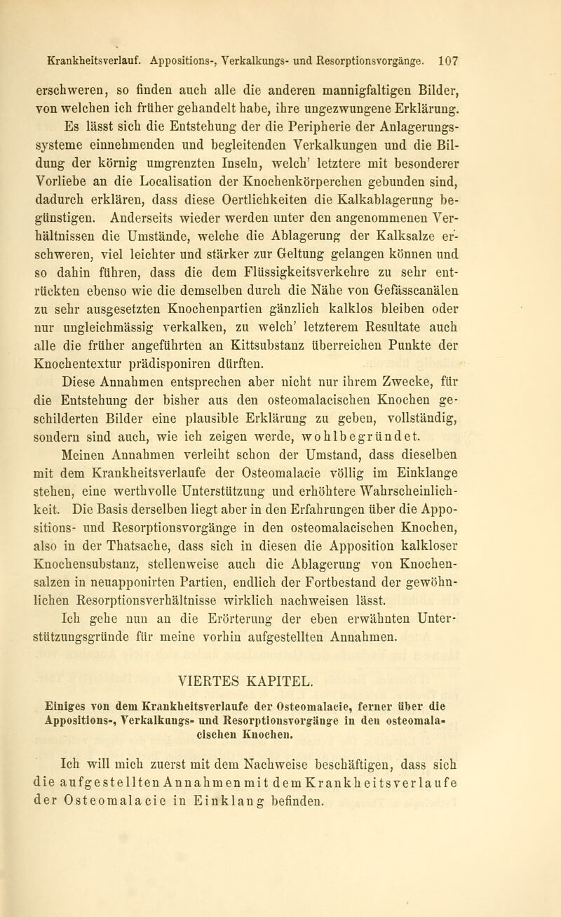 erschweren, so finden auch alle die anderen mannigfaltigen Bilder, von welchen ich früher gehandelt habe, ihre ungezwungene Erklärung. Es lässt sich die Entstehung der die Peripherie der Anlagerungs- systeme einnehmenden und begleitenden Verkalkungen und die Bil- dung der körnig umgrenzten Inseln, welch' letztere mit besonderer Vorliebe an die Localisation der Knochenkörperchen gebunden sind, dadurch erklären, dass diese Oertlichkeiten die Kalkablagerung be- günstigen. Anderseits wieder werden unter den angenommenen Ver- hältnissen die Umstände, welche die Ablagerung der Kalksalze er- schweren, viel leichter und stärker zur Geltung gelangen können und so dahin führen, dass die dem Flüssigkeitsverkehre zu sehr ent- rückten ebenso wie die demselben durch die Nähe von Gefässcanälen zu sehr ausgesetzten Knochenpartien gänzlich kalklos bleiben oder nur ungleichmässig verkalken, zu welch' letzterem Resultate auch alle die früher angeführten an Kittsubstanz überreichen Punkte der Knochentextur prädisponiren dürften. Diese Annahmen entsprechen aber nicht nur ihrem Zwecke, für die Entstehung der bisher aus den osteomalacischen Knochen ge- schilderten Bilder eine plausible Erklärung zu geben, vollständig, sondern sind auch, wie ich zeigen werde, wohlbegründet. Meinen Annahmen verleiht schon der Umstand, dass dieselben mit dem Krankheitsverlaufe der Osteomalacie völlig im Einklänge stehen, eine werthvolle Unterstützung und erhöhtere Wahrscheinlich- keit. Die Basis derselben liegt aber in den Erfahrungen über die Appo- sitions- und Resorptionsvorgänge in den osteomalacischen Knochen, also in der Thatsache, dass sich in diesen die Apposition kalkloser Knochensubstanz, stellenweise auch die Ablagerung von Knochen- salzen in neuapponirten Partien, endlich der Fortbestand der gewöhn- lichen Resorptionsverhältnisse wirklich nachweisen lässt. Ich gehe nun au die Erörterung der eben erwähnten Unter- stützungsgründe für meine vorhin aufgestellten Annahmen. VIERTES KAPITEL. Einiges von dem Kranklieitsyerlaufe der Osteomalacie, ferner über die Appositions-, Verkalkang-s- und Resorptionsvorgäng-e in den osteomala- cischen Knochen. Ich will mich zuerst mit dem Nachweise beschäftigen, dass sich die aufgestellten Annahmenmit demKrankheitsverlaufe der Osteomalacie in Einklang befinden.