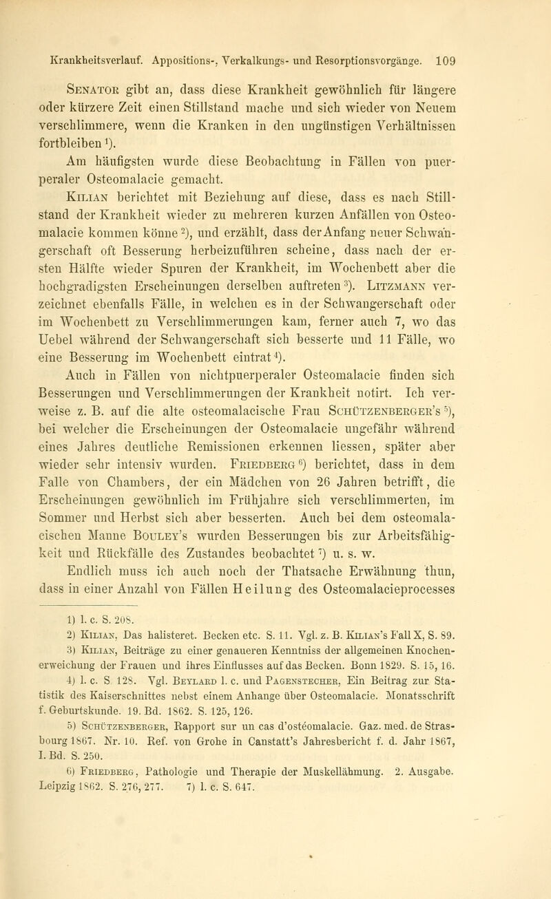 Senator gibt an, dass diese Krankheit gewöhnlicli für längere oder kürzere Zeit einen Stillstand mache und sich wieder von Neuem verschlimmere, wenn die Kranken in den ungünstigen Verhältnissen fortbleiben ^). Am häufigsten wurde diese Beobachtung in Fällen von puer- peraler Osteomalacie gemacht. KiLiAN berichtet mit Beziehung auf diese, dass es nach Still- stand der Krankheit wieder zu mehreren kurzen Anfällen von Osteo- malacie kommen könne ^), und erzählt, dass der Anfang neuer Schwan- gerschaft oft Besserung herbeizuführen scheine, dass nach der er- sten Hälfte wieder Spuren der Krankheit, im Wochenbett aber die hochgradigsten Erscheinungen derselben auftreten 3). Litzmann ver- zeichnet ebenfalls Fälle, in welchen es in der Schwangerschaft oder im Wochenbett zu Verschlimmerungen kam, ferner auch 7, wo das Uebel während der Schwangerschaft sich besserte und 11 Fälle, wo eine Besserung im Wochenbett eintrat*). Auch in Fällen von nichtpuerperaler Osteomalacie finden sich Besserungen und Verschlimmerungen der Krankheit notirt. Ich ver- weise z. B. auf die alte osteomalacische Frau Schützenbergee's ^), bei welcher die Erscheinungen der Osteomalacie ungefähr während eines Jahres deutliche Remissionen erkennen Hessen, später aber wieder sehr intensiv wurden. Feiedberg^) berichtet, dass in dem Falle von Chambers, der ein Mädchen von 26 Jahren betrifft, die Erscheinungen gewöhnlich im Frühjahre sich verschlimmerten, im Sommer und Herbst sich aber besserten. Auch bei dem osteomala- cischen Manne Bouley's wurden Besserungen bis zur Arbeitsfähig- keit und Rückfälle des Zustandes beobachtet'') u. s. w. Endlich muss ich auch noch der Thatsache Erwähnung thun, dass in einer Anzahl von Fällen Heilung des Osteomalacieprocesses 1) 1. c. S. 208. 2) KiLiAN, Das halisteret. Becken etc. S. 11. Vgl. z. B. Kilian's I'allX, S. 89. 3) KiLiAN, Beiträge zu einer genaueren Kenntniss der allgemeinen Knoclien- erweichung der Frauen und ihres Einflusses auf das Becken. Bonn 1829. S. 15,16. ■i) 1. c. S, 128. Vgl. Beylard 1. c. und Pagenstechbr, Ein Beitrag zur Sta- tistik des Kaiserschnittes nebst einem Anhange über Osteomalacie. Monatsschrift f. Geburtskunde. 19. Bd. 1862. S. 125, 126. 5) ScHüTZENBERGER, Rapport sur un cas d'osteomalacie. Gaz. med. de Stras- bourg 1867. Nr. 10. Ref. von Grohe in Canstatt's Jahresbericht f. d. Jahr 1867, I. Bd. S. 250. 6) Friedberg, Pathologie und Therapie der Muskellähmung. 2. Ausgabe. Leipzig 1862. S. 2,76, 277. 7) 1. c. S. 647.