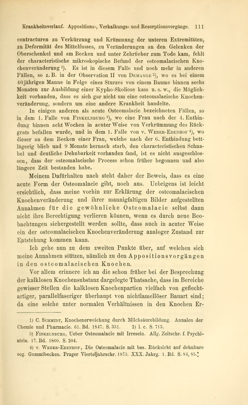 contracturen zu Verkürzung und Krümmung der unteren Extremitäten, zu Deformität des Mittelfusses, zu Veränderungen an den Gelenken der Oberschenkel und am Becken und unter Zehrfieber zum Tode kam, fehlt der characteristische mikroskopische Befund der osteomalacischen Kno- chenveränderung 1). Es ist in diesem Falle und noch mehr in anderen Fällen, so z. B. in der Observation II von Demange ^), wo es bei einem 40jährigen Manne in Folge eines Sturzes von einem Baume binnen sechs Monaten zur Ausbildung einer Kypho-Skoliose kam u. s. w., die Möglich- keit vorhanden, dass es sich gar nicht um eine osteomalacische Knochen- veränderung, sondern um eine andere Krankheit handelte. In einigen anderen als acute Osteomalacie bezeichneten Fällen, so in dem I.Falle von Finkelnbueg 3), wo eine Frau nach der 4. Entbin- dung binnen acht Wochen in acuter Weise von Verkrümmung des Rück- grats befallen wurde, und in dem 1. Falle von v. Weber-Ebenhof ^), wo dieser an dem Becken einer Frau, welche nach der 6. Entbindung bett- lägerig blieb und 9 Monate hernach starb, den characteristischen Schna- bel und deutliche Dehnbarkeit vorhanden fand, ist es nicht ausgeschlos- sen, dass der osteomalacische Process schon früher begonnen und also längere Zeit bestanden habe. Meinem Dafürhalten nach steht daher der Beweis, dass es eine acute Form der Osteomalacie gibt, noch aus. Uebrigens ist leicht ersichtlich, dass meine vorhin zur Erklärung der osteomalacischen Knochenveränderung und ihrer mannigfaltigen Bilder aufgestellten Annahmen für die gewöhnliche Osteomalacie selbst dann nicht ihre Berechtigung verlieren können, wenn es durch neue Beo- bachtungen sichergestellt werden sollte, dass auch in acuter Weise ein der osteomalacischen Knochenveränderung analoger Zustand zur Entstehung kommen kann. Ich gehe nun zu dem zweiten Punkte über, auf welchen sich meine Annahmen stützen, nämlich zu den Appositionsvorgängen in den osteomalacischen Knochen. Vor allem erinnere ich an die schon früher bei der Besprechung der kalklosen Knochensubstanz dargelegte Thatsache, dass im Bereiche gewisser Stellen die kalklosen Knochenpartien vielfach von geflecht- artiger, parallelfaseriger überhaupt von nichtlamellöser Bauart sind; da eine solche unter normalen Verhältnissen in den Knochen Er- 1) C. Schmidt, Knochenerweichung durch Milchsäurebildung. Annalen der Chemie und Pharmacie. 61. Bd. 1847. S. 331. 2) 1. c. S. 713. 3) FiNKELNBUEG, Ueber Osteomalacie mit Irresein. AUg. Zeitschr. f. Psychi- atrie. 17. Bd. 1860. S. 204. 4) V. Weber-Ebenhop , Die Osteomalacie mit bes. Rücksicht auf dehnbare sog. Gummibecken. Prager Vierteljahrschr. 1873. XXX. Jahrg. l.Bd. S. 84, 85.]