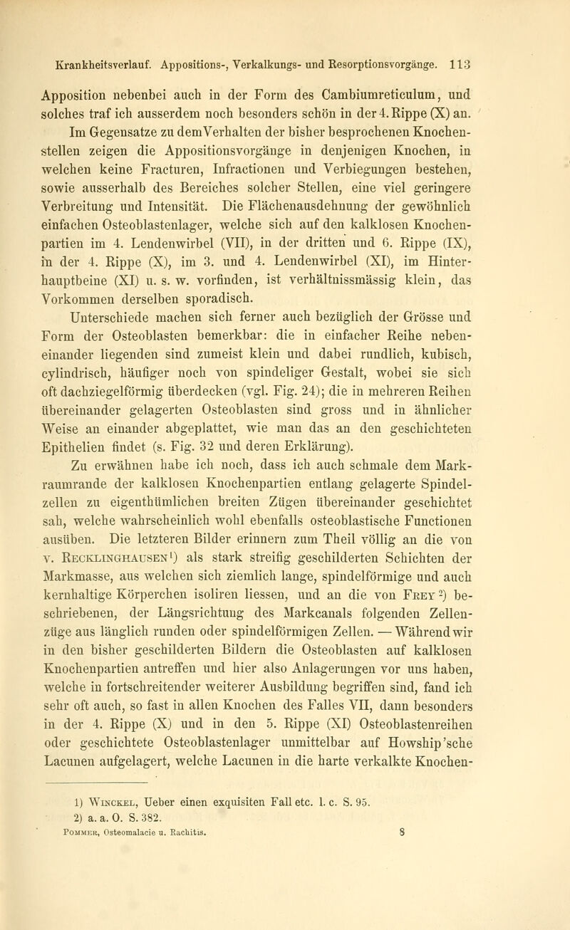 Apposition nebenbei auch in der Form des Cambiumreticulum, und solches traf ich ausserdem noch besonders schön in der4.Eippe (X) an. Im Gegensatze zu demVerhalten der bisher besprochenen Knochen- stellen zeigen die Appositionsvorgänge in denjenigen Knochen, in welchen keine Fracturen, Infractionen und Verbiegungen bestehen, sowie ausserhalb des Bereiches solcher Stellen, eine viel geringere Verbreitung und Intensität. Die Flächenausdehnung der gewöhnlich einfachen Osteoblastenlager, welche sich auf den kalklosen Knochen- partien im 4. Lendenwirbel (VII), in der dritten und 6. Rippe (IX), m der 4. Rippe (X), im 3. und 4. Lendenwirbel (XI), im Hinter- hauptbeine (XI) u. s. w. vorfinden, ist verhältnissmässig klein, das Vorkommen derselben sporadisch. Unterschiede machen sich ferner auch bezüglich der Grösse und Form der Osteoblasten bemerkbar: die in einfacher Reihe neben- einander liegenden sind zumeist klein und dabei rundlich, kubisch, cylindrisch, häufiger noch von spindeliger Gestalt, wobei sie sich oft dachziegelförmig überdecken (vgl. Fig. 24); die in mehreren Reihen übereinander gelagerten Osteoblasten sind gross und in ähnlicher Weise an einander abgeplattet, wie man das an den geschichteten Epithelien findet (s. Fig. 32 und deren Erklärung). Zu erwähnen habe ich noch, dass ich auch schmale dem Mark- raumrande der kalklosen Knochenpartien entlang gelagerte Spindel- zellen zu eigenthümlichen breiten Zügen übereinander geschichtet sah, welche wahrscheinlich wohl ebenfalls osteoblastische Functionen ausüben. Die letzteren Bilder erinnern zum Theil völlig an die von V. Recklinghausen i) als stark streifig geschilderten Schichten der Markmasse, aus welchen sich ziemlich lange, spindelförmige und auch kernhaltige Körperchen isoliren Hessen, und an die von Feey -) be- schriebenen, der Längsrichtung des Markcanals folgenden Zellen- züge aus länglich runden oder spindelförmigen Zellen. —Während wir in den bisher geschilderten Bildern die Osteoblasten auf kalklosen Knochenpartien antreffen und hier also Anlagerungen vor uns haben, welche in fortschreitender weiterer Ausbildung begriffen sind, fand ich sehr oft auch, so fast in allen Knochen des Falles VII, dann besonders in der 4. Rippe (X) und in den 5. Rippe (XI) Osteoblastenreihen oder geschichtete Osteoblastenlager unmittelbar auf Howship'sche Lacunen aufgelagert, welche Lacunen in die harte verkalkte Knochen- 1) WiNCKEL, üeber einen exquisiten Fall etc. 1. c. S. 95. 2) a. a. 0. S. 382. PoMMER, Osteomalacie u. Rachitis.