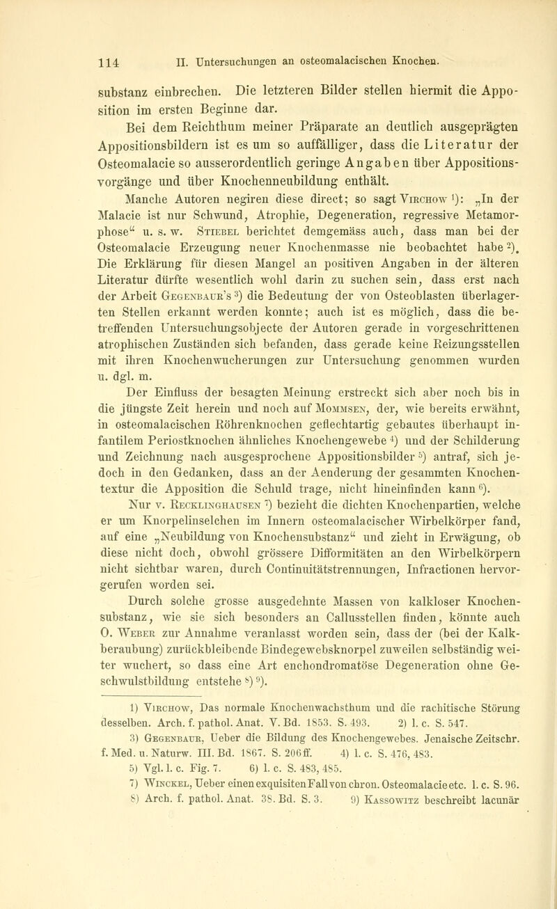 Substanz einbrechen. Die letzteren Bilder stellen hiermit die Appo- sition im ersten Beginne dar. Bei dem Reichthum meiner Präparate an deutlieh ausgeprägten Appositionsbildern ist es um so auffälliger, dass die Literatur der Osteomalacieso ausserordentlich geringe Angaben über Appositions- vorgänge und über Knochenneubildung enthält. Manche Autoren negiren diese direct; so sagt VmcHow >): „In der Malacie ist nur Schwund, Atrophie, Degeneration, regressive Metamor- phose U.S.W. Stiebel berichtet demgemäss auch, dass man bei der Osteomalacie Erzeugung neuer Knochenmasse nie beobachtet habe -), Die Erklärung für diesen Mangel an positiven Angaben in der älteren Literatur dürfte wesentlich wohl darin zu suchen sein, dass erst nach der Arbeit Gegenbaur's 3) die Bedeutung der von Osteoblasten überlager- ten Stellen erkannt werden konnte; auch ist es möglich, dass die be- treffenden Untersuchungsobjecte der Autoren gerade in vorgeschrittenen atrophischen Zuständen sich befanden, dass gerade keine Reizungsstellen mit ihren Knochenwucherungen zur Untersuchung genommen wurden u. dgl. m. Der Einfluss der besagten Meinung erstreckt sich aber noch bis in die jüngste Zeit herein und noch auf Mommsen, der, wie bereits erwähnt, in osteomalacischen Röhrenknochen geflechtartig gebautes überhaupt in- fantilem Periostknochen ähnliches Knochengewebe ^) und der Schilderung und Zeichnung nach ausgesprochene Appositionsbilder &) antraf, sich je- doch in den Oedanken, dass an der Aenderung der gesammten Knochen- textur die Apposition die Schuld trage, nicht hineinfinden kann 6). Nur V. Recklinghausen '') bezieht die dichten Knochenpartien, welche er um Knorpelinselchen im Innern osteomalacischer Wirbelkörper fand, auf eine „Neubildung von Knochensubstanz und zieht in Erwägung, ob diese nicht doch, obwohl grössere Difformitäten an den Wirbelkörpern nicht sichtbar waren, durch Continuitätstrennungen, Infractionen hervor- gerufen worden sei. Durch solche grosse ausgedehnte Massen von kalkloser Knochen- substanz, wie sie sich besonders an Callusstellen finden, könnte auch 0. Weber zur Annahme veranlasst worden sein, dass der (bei der Kalk- beraubung) zurückbleibende Bindegewebsknorpel zuweilen selbständig wei- ter wuchert, so dass eine Art enchondromatöse Degeneration ohne Ge- schwulstbildung entstehe ^) ^). 1) ViKCHOw, Das normale Knochenwachsthiim und die rachitische Störung desselben. Arch. f. pathol. Anat. V. Bd. 1S53. S. 493. 2) 1. c. S. 547. 3) Gegenbauk, lieber die Bildung des Knochengewebes. Jenaische Zeitschr. f. Med. u. Naturw. III. Bd. 1867. S. 206ff. 4) 1. c. S. 476, 483. 5) Vgl. 1. c. Fig. 7. 6) 1. c. S. 483, 485. 7) WiNCKEL,UebereinenexquisitenFallvonchron.Osteomalacieetc. I.e. S.96. 8) Arch. f. pathol. Anat. 38. Bd. S. 3. 9) Kassowitz beschreibt lacunär