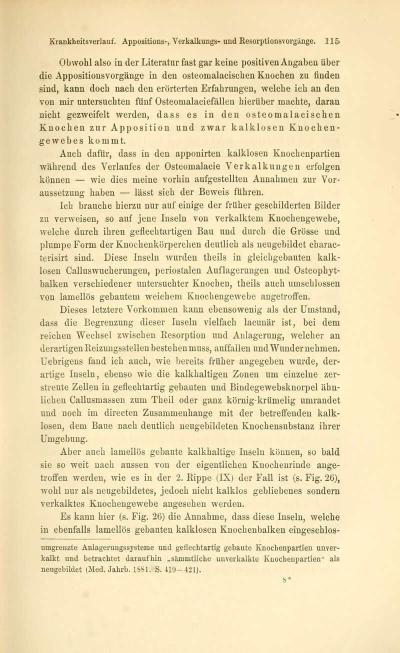 Obwohl also in der Literatur fast gar keine positiven Angaben über die Appositionsvorgänge in den osteomalacischen Knochen zu finden sind, kann doch nach den erörterten Erfahrungen, w^elche ich an den von mir untersuchten fünf Osteomalaciefällen hierüber machte, daran nicht gezv7eifelt v^erden, dass es in den osteomalacischen Knochen zur Apposition und zwar kalklosen Knochen- gewebes kommt. Auch dafür, dass in den apponirten kalklosen Knochenpartien während des Verlaufes der Osteomalacie Verkalkungen erfolgen können — wie dies meine vorhin aufgestellten Annahmen zur Vor- aussetzung haben — lässt sich der Beweis führen. Ich brauche hierzu nur auf einige der früher geschilderten Bilder zu verweisen, so auf jene Inseln von verkalktem Knocheugewebe, welche durch ihren geflechtartigen Bau und durch die Grösse und plumpe Form der Knochenkörperchen deutlich als neugebildet charac- terisirt sind. Diese Inseln wurden theils in gleichgebauten kalk- losen Calluswucherungen, periostalen Auflagerungen und Osteophyt- balken verschiedener untersuchter Knochen, theils auch umschlossen von lamellös gebautem weichem Knochengewebe angetroffen. Dieses letztere Vorkommen kann ebensowenig als der Umstand, dass die Begrenzung dieser Inseln vielfach lacunär ist, bei dem reichen Wechsel zwischen Kesorption und Anlagerung, welcher an derartigen Reizungsstellen bestehen muss, auffallen und Wunder nehmen. Uebrigens fand ich auch, wie bereits früher angegeben wurde, der- artige Inseln, ebenso wie die kalkhaltigen Zonen um einzelne zer- streute Zellen in geflechtartig gebauten und Bindegewebsknorpel ähn- lichen Callusmassen zum Theil oder ganz körnig-krümelig umrandet und noch im directen Zusammenhange mit der betreffenden kalk- losen, dem Baue nach deutlich neugebildeten Knochensubstanz ihrer Umgebung. Aber auch lamellös gebaute kalkhaltige Inseln können, so bald sie so weit nach aussen von der eigentlichen Knochenrinde ange- troffen werden, wie es in der 2. Rippe (IX) der Fall ist (s. Fig. 26), wohl nur als neugebildetes, jedoch nicht kalklos gebliebenes sondern verkalktes Knochengewebe angesehen werden. Es kann hier (s. Fig. 26) die Annahme, dass diese Inseln, welche in ebenfalls lamellös gebauten kalklosen Knochenbalken eingeschlos- umgrenzte Anlagerungssysteme und geflechtartig gebaute Knoclienpartien unver- kalkt und betrachtet daraufhin „sämmtliche unverkalkte Knochenpartien als neugebildet (Med. Jahrb. 1881. S. 419-421). S*